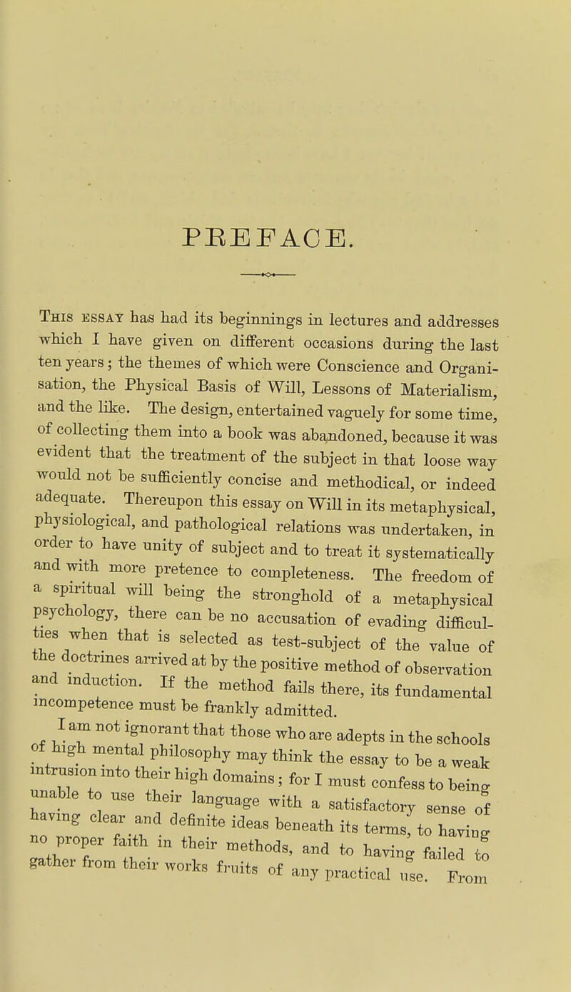 PBEFACE. This essat has had its beginnings in lectures and addresses which I have given on different occasions during the last ten years; the themes of which were Conscience and Organi- sation, the Physical Basis of Will, Lessons of Materialism, and the like. The design, entertained vaguely for some time, of collecting them into a book was abandoned, because it was evident that the treatment of the subject in that loose way would not be sufficiently concise and methodical, or indeed adequate. Thereupon this essay on Will in its metaphysical, physiological, and pathological relations was undertaken, in order to have unity of subject and to treat it systematically and with more pretence to completeness. The freedom of a spiritual will being the stronghold of a metaphysical psychology, there can be no accusation of evading difficul- ties when that is selected as test-subject of the value of the doctrines arrived at by the positive method of observation and induction. If the method fails there, its fundamental incompetence must be frankly admitted. I am not ignorant that those who are adepts in the schools of high mental philosophy may think the essay to be a weak intru into their high domains; for I must confess to being unable to use their language with a satisfactory sense of paving clear and definite ideas beneath its termsfto having no proper faith in their methods, and to having failed to gather from their works fruits of any practical use. From