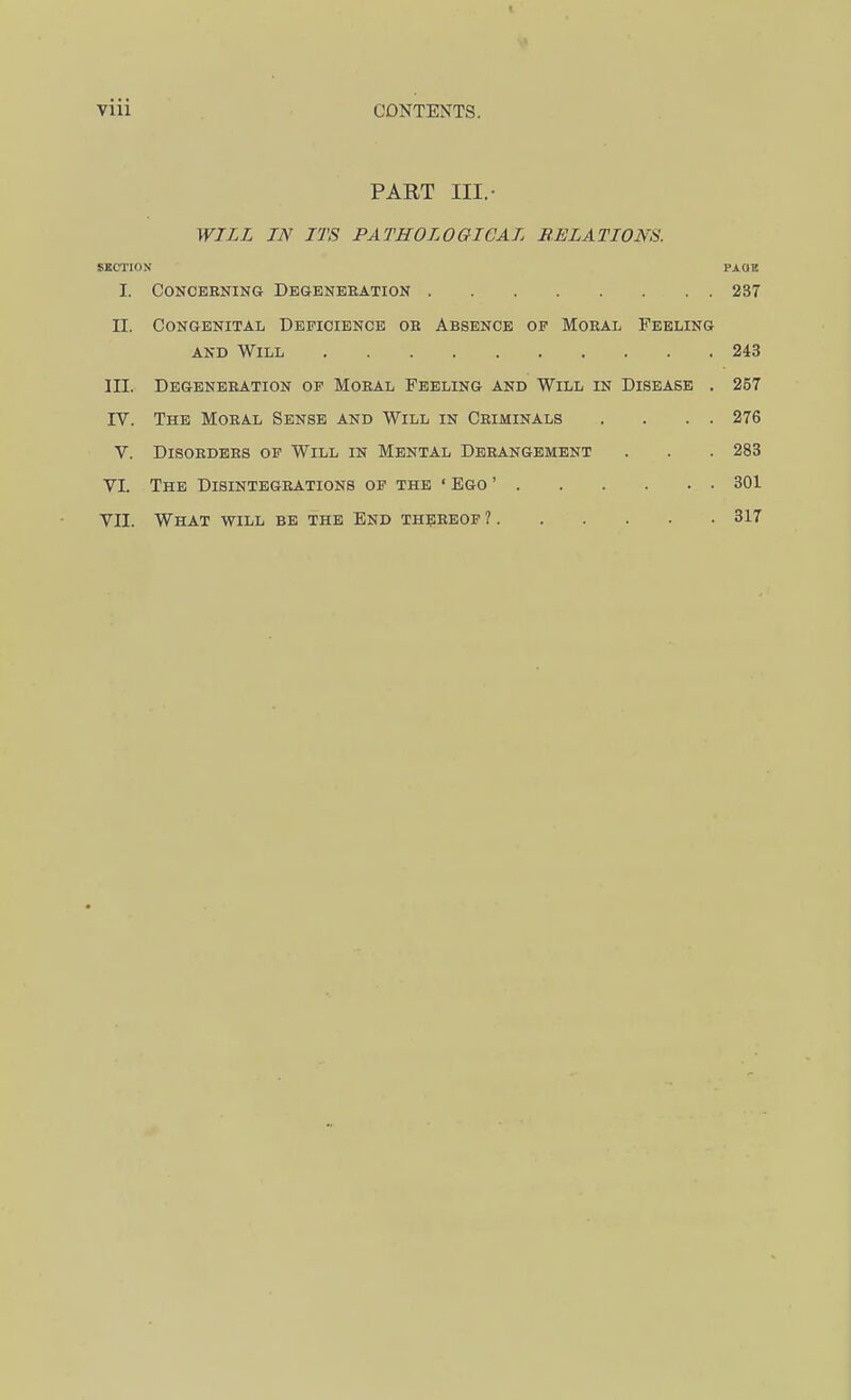 PART III.- WILL IN ITS PATHOLOGICAL RELATIONS. SUCTION PAGE I. Concerning Degenbhation 237 II. Congenital Depiciencb oe Absence of Moral Feeling AND Will 243 III. Degeneration of Moral Feeling and Will in Disease . 257 rv. The Moral Sense and Will in Criminals . . . . 276 V. Disorders of Will in Mental Derangement . . . 283 VI. The Disintegrations op the • Ego ' 301 VII. What will be the End thereof ? 317