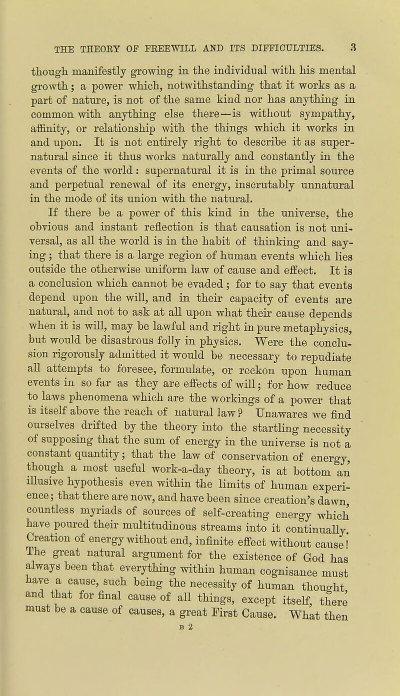 though manifestly growing in the individual with his mental growth; a power which, notwithstanding that it works as a part of nature, is not of the same kind nor has anything in common with anything else there—is without sympathy, afl&nity, or relationship with the things which it works in and upon. It is not entirely right to describe it as super- natural since it thus works naturally and constantly in the events of the world : supernatural it is in the primal source and perpetual renewal of its energy, inscrutably unnatural in the mode of its union with the natural. If there be a power of this kind in the universe, the obvious and instant reflection is that causation is not uni- versal, as all the world is in the habit of thinking and say- ing ; that there is a large region of human events which lies outside the otherwise uniform law of cause and effect. It is a conclusion which cannot be evaded; for to say that events depend upon the will, and in their capacity of events are natural, and not to ask at all upon what their cause depends when it is wiU, may be lawful and right in pure metaphysics, but would be disastrous folly in physics. Were the conclu- sion rigorously admitted it would be necessary to repudiate all attempts to foresee, formulate, or reckon upon human events in so far as they are effects of will; for how reduce to laws phenomena which are the workings of a power that is itself above the reach of natural law ? Unawares we find ourselves drifted by the theory into the startling necessity of supposing that the sum of energy in the universe is not a constant quantity; that the law of conservation of energy, though a most useful work-a-day theory, is at bottom an lUusive hypothesis even within the limits of human experi- ence ; that there are now, and have been since creation's dawn, countless myriads of sources of self-creating energy which have poured their multitudinous streams into it continually Creation of energy without end, infinite effect without cause! The great natural argument for the existence of God has always been that everything within human cognisance must have a cause, such being the necessity of human thouo-ht and that for final cause of all things, except itself, there must be a cause of causes, a great First Cause. What then B 2