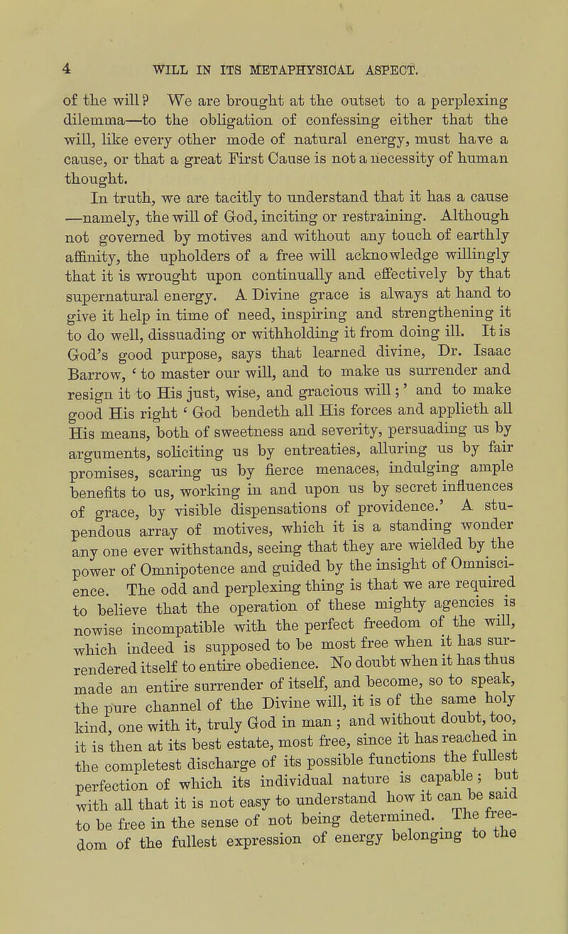 of the will ? We are brought at the outset to a perplexing dilemma—to the obligation of confessing either that the will, like every other mode of natural energy, must have a cause, or that a great First Cause is not a necessity of human thought. In truth, we are tacitly to understand that it has a cause —namely, the will of God, inciting or restraining. Although not governed by motives and without any touch of earthly afl&nity, the upholders of a free will acknowledge willingly that it is wrought upon continually and effectively by that supernatural energy. A Divine grace is always at hand to give it help in time of need, inspiring and strengthening it to do well, dissuading or withholding it from doing ill. It is God's good purpose, says that learned divine. Dr. Isaac Barrow, ' to master our will, and to make us surrender and resign it to His just, wise, and gracious will;' and to make good His right ' God bendeth all His forces and applieth all His means, both of sweetness and severity, persuading us by arguments, soliciting us by entreaties, alluring us by fair promises, scaring us by fierce menaces, indulging ample benefits to us, working in and upon us by secret influences of grace, by visible dispensations of providence.' A stu- pendous array of motives, which it is a standing wonder any one ever withstands, seeing that they are wielded by the power of Omnipotence and guided by the insight of Omnisci- ence. The odd and perplexing thing is that we are required to believe that the operation of these mighty agencies is nowise incompatible with the perfect freedom of the will, which indeed is supposed to be most free when it has sur- rendered itself to entire obedience. No doubt when it has thus made an entire surrender of itself, and become, so to speak, the pure channel of the Divine will, it is of the same holy kind, one with it, truly God in man; and without doubt, too, it is then at its best estate, most free, since it has reached m the completest discharge of its possible functions the fuUest perfection of which its individual nature is capable; but with all that it is not easy to understand how it can be said to be free in the sense of not being determined. The free- dom of the fullest expression of energy belonging to the A