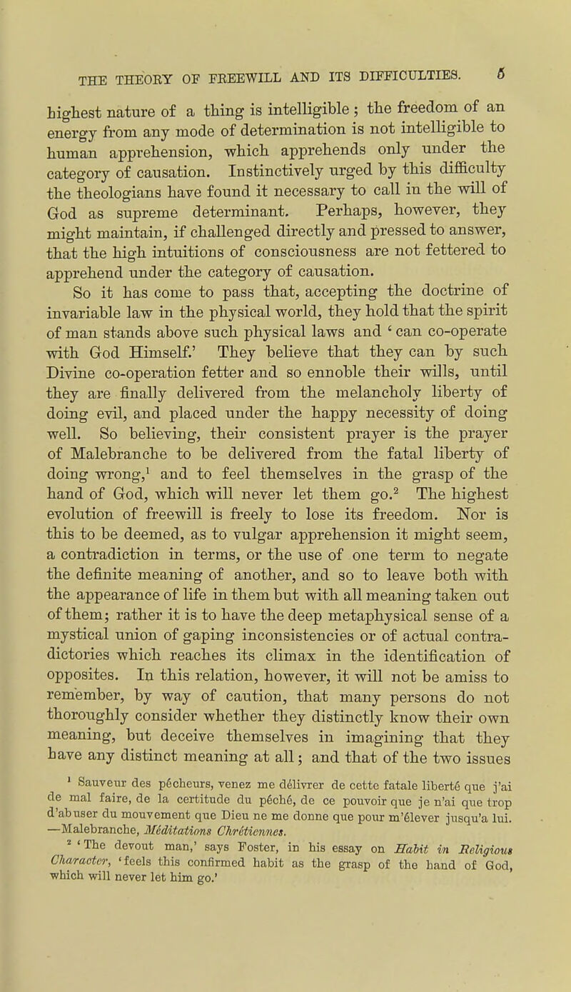 highest nature of a thing is intelligible ; the freedom of an energy from any mode of determination is not intelligible to human apprehension, -whicli apprehends only under the category of causation. Instinctively urged by this diflaculty the theologians have found it necessary to call in tlie will of God as supreme determinant, Perliaps, however, they might maintain, if challenged directly and pressed to answer, that the high intuitions of consciousness are not fettered to apprehend under the category of causation. So it has come to pass that, accepting the doctrine of invariable law in the physical world, they hold that the spirit of man stands above such physical laws and ' can co-operate with God Himself.' They believe that they can by such Divine co-operation fetter and so ennoble their wills, until they are finally delivered from the melancholy liberty of doing evil, and placed under the happy necessity of doing well. So believing, their consistent prayer is the prayer of Malebranche to be delivered from the fatal liberty of doing wrongji and to feel themselves in the grasp of the hand of God, which will never let them go.^ The highest evolution of freewill is freely to lose its freedom. Nor is this to be deemed, as to vulgar apprehension it might seem, a contradiction in terms, or the use of one term to negate the definite meaning of another, and so to leave both with the appearance of life in them but with all meaning taken out of them; rather it is to have the deep metaphysical sense of a mystical union of gaping inconsistencies or of actual contra- dictories which reaches its climax in the identification of opposites. In this relation, however, it will not be amiss to remember, by way of caution, that many persons do not thoroughly consider whether they distinctly know their own meaning, but deceive themselves in imagining that they have any distinct meaning at all; and that of the two issues ■ Sauvetir des pdcheurs, venez me d^ivrer de cette fatale liberty que j'ai de mal faire, de la certitude du p6ch6, de ce pouvoir que je n'ai que trop d'abuser du mouvement que Dieu ne me donne que pour m'61ever jusqu'a lui. —Malebranche, Miditatinns Chrctiennes. ^ ' The devout man,' says Poster, in his essay on Rahit in Beligious Character, 'feels this confirmed habit as the grasp of the hand of God, which will never let him go.'