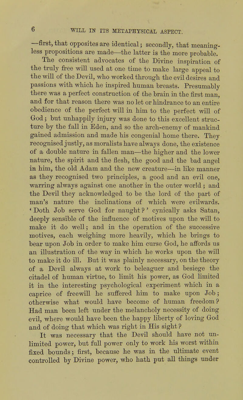 —first,that oppositesare identical; secondly, tliat meaning- less propositions are made—the latter is the more probable. The consistent advocates of the Divine inspiration of the truly free will used at one time to make large appeal to the will of the Devil, who worked through the evil desires and passions with which he inspired human breasts. Presumably there was a perfect construction of the brain in the first man, and for that reason there was no let or hindrance to an entire obedience of the perfect will in him to the perfect will of God; but unhappily injury was done to this excellent struc- ture by the fall in Eden, and so the arch-enemy of mankind gained admission and made his congenial home there. They recognised justly, as moralists have always done, the existence of a double nature in fallen man—the higher and the lower nature, the spirit and the flesh, the good and the bad angel in him, the old Adam and the new creature—in like manner as they recognised two principles, a good and an evil one, warring always against one another in the outer world ; and the Devil they acknowledged to be the lord of the part of man's nature the inclinations of which were evilwards. ' Doth Job serve God for naught ?' cynically asks Satan, deeply sensible of the influence of motives upon the wiU to make it do well; and in the operation of the successive motives, each weighing more heavily, which he brings to bear upon Job in order to make him curse God, he affords us an illustration of the way in which he works upon the wiU to make it do iU. But it was plainly necessary, on the theory of a Devil always at work to beleaguer and besiege the citadel of human virtue, to limit his power, as God limited it in the interesting psychological experiment which in a caprice of freewill he suffered him to make upon Job; otherwise what would have become of human freedom? Had man been left under the melancholy necessity of doing evil, where would have been the happy liberty of loving God and of doing that which was right in His sight ? It was necessary that the Devil should have not un- limited power, but fuU power only to work his worst within fixed bounds; first, because he was in the ultimate event controlled by Divine power, who hath put all things under