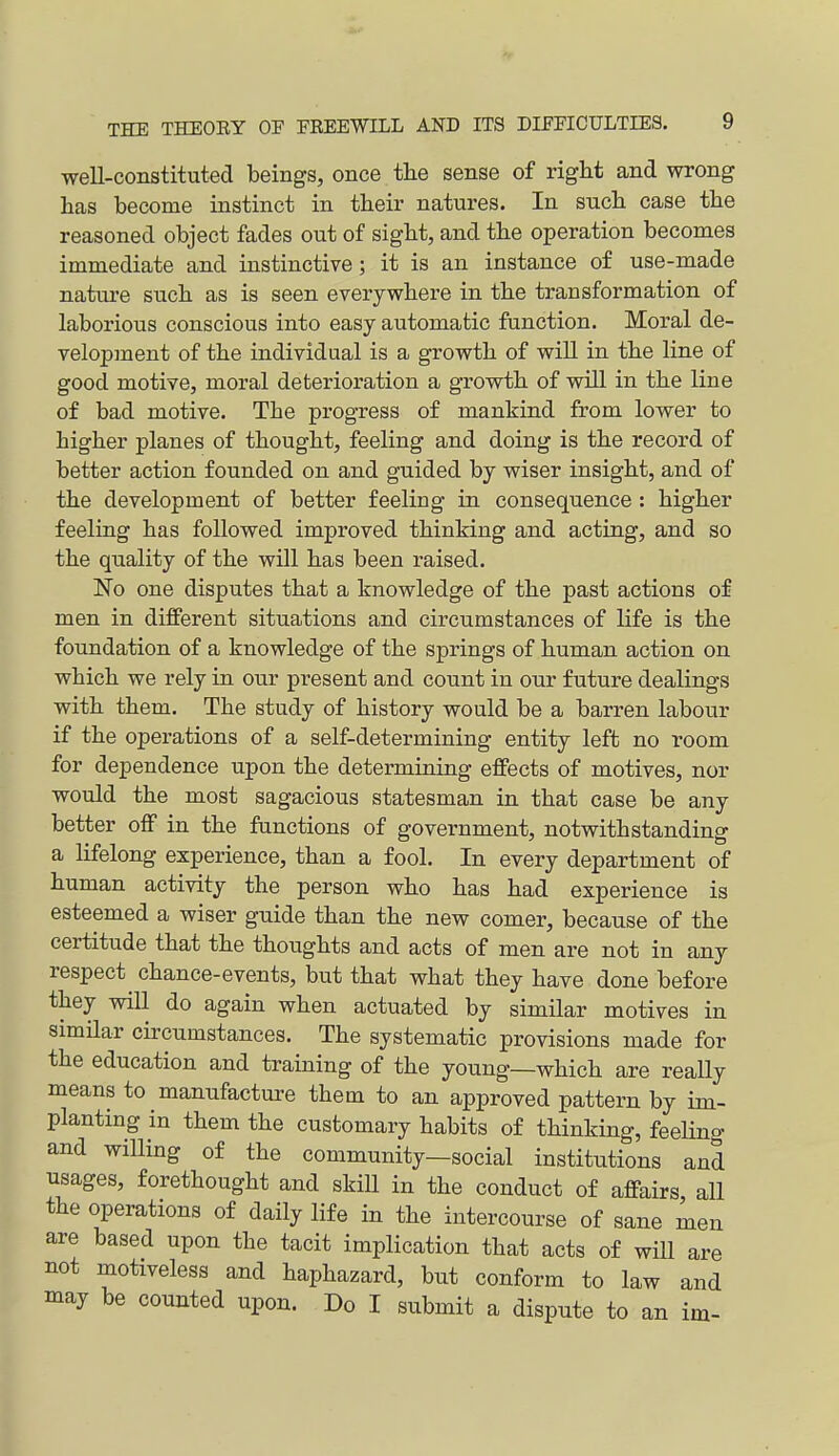 well-constituted beings, once the sense of right and wrong has become instinct in their natures. In such case the reasoned object fades out of sight, and the operation becomes immediate and instinctive; it is an instance of use-made nattire such as is seen everywhere in the transformation of laborious conscious into easy automatic function. Moral de- velopment of the individual is a growth of wiU in the line of good motive, moral deterioration a growth of will in the line of bad motive. The progress of mankind from lower to higher planes of thought, feeling and doing is the record of better action founded on and guided by wiser insight, and of the development of better feeling in consequence : higher feeling has followed improved thinking and acting, and so the quality of the will has been raised. !No one disputes that a knowledge of the past actions of men in different situations and circumstances of life is the foundation of a knowledge of the springs of human action on which we rely in our present and count in our future dealings with them. The study of history would be a barren labour if the operations of a self-determining entity left no room for dependence upon the determining effects of motives, nor would the most sagacious statesman in that case be any better off in the functions of government, notwithstanding a lifelong experience, than a fool. In every department of human activity the person who has had experience is esteemed a wiser guide than the new comer, because of the certitude that the thoughts and acts of men are not in any respect chance-events, but that what they have done before they will do again when actuated by similar motives in similar circumstances. The systematic provisions made for the education and training of the young—which are really means to manufacture them to an approved pattern by im- planting in them the customary habits of thinking, feehng and willing of the community—social institutions and usages, forethought and skiU in the conduct of affairs all the operations of daily life in the intercourse of sane men are based upon the tacit implication that acts of will are not motiveless and haphazard, but conform to law and may be counted upon. Do I submit a dispute to an im-