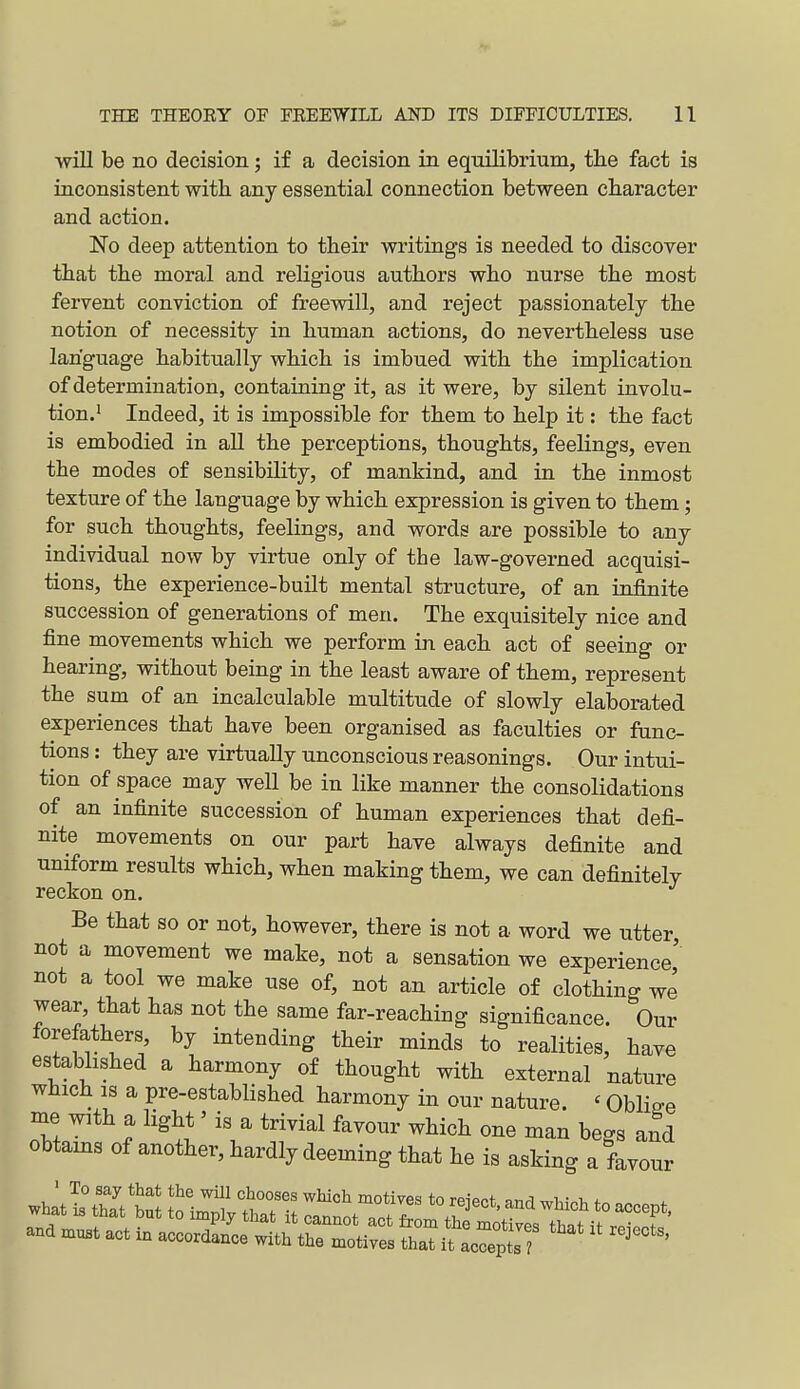 ■will be no decision; if a decision in equilibrium, the fact is inconsistent with any essential connection between character and action. No deep attention to their writings is needed to discover that the moral and religious authors who nurse the most fervent conviction of freewill, and reject passionately the notion of necessity in human actions, do nevertheless use language habitually which is imbued with the implication of determination, containing it, as it were, by silent involu- tion.' Indeed, it is impossible for them to help it: the fact is embodied in all the perceptions, thoughts, feelings, even the modes of sensibility, of mankind, and in the inmost texture of the language by which expression is given to them; for such thoughts, feelings, and words are possible to any individual now by virtue only of the law-governed acquisi- tions, the experience-built mental structure, of an infinite succession of generations of men. The exquisitely nice and fine movements which we perform in each act of seeing or hearing, without being in the least aware of them, represent the sum of an incalculable multitude of slowly elaborated experiences that have been organised as faculties or func- tions : they are virtually unconscious reasonings. Our intui- tion of space may well be in like manner the consolidations of an infinite succession of human experiences that defi- nite movements on our part have always definite and uniform results which, when making them, we can definitely reckon on. Be that so or not, however, there is not a word we utter, not a movement we make, not a sensation we experience' not a tool we make use of, not an article of clothing we wear, that has not the same far-reaching significance. Our forefathers, by intending their minds to realities, have estabhshed a harmony of thought with external nature which IS a pre-established harmony in our nature. ' Oblige me with a light' is a trivial favour which one man begs and obtains of another, hardly deeming that he is asking a favour and muBt act in accordance with the motives that it lX^] ' '