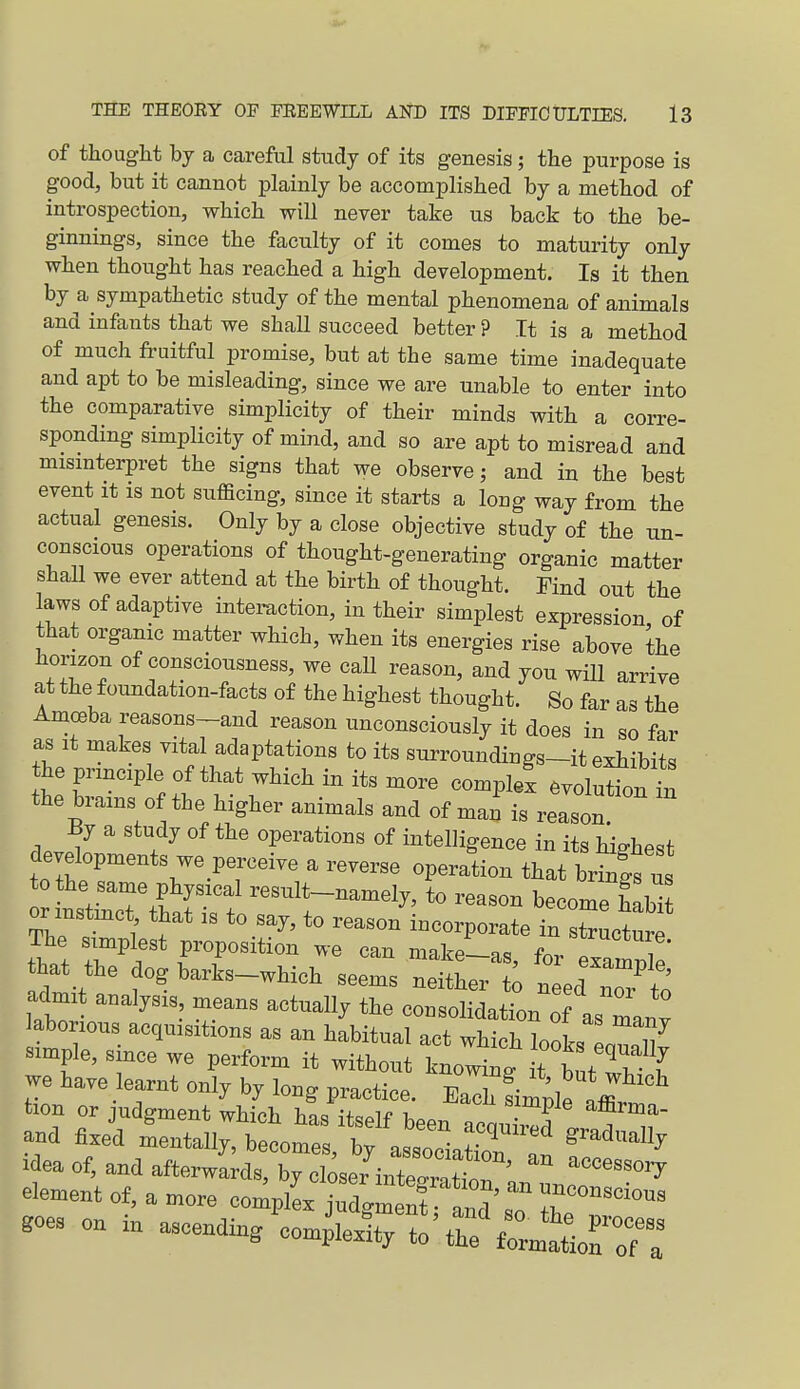 of thought by a careful study of its genesis; the purpose is good, but it cannot plainly be accomplished by a method of introspection, which will never take us back to the be- ginnings, since the faculty of it comes to maturity only when thought has reached a high development. Is it then by a sympathetic study of the mental phenomena of animals and infants that we shall succeed better ? It is a method of much fruitful promise, but at the same time inadequate and apt to be misleading, since we are unable to enter into the comparative simplicity of their minds with a corre- sponding simplicity of mind, and so are apt to misread and mismterpret the signs that we observe; and in the best event it is not sufficing, since it starts a long way from the actual genesis. Only by a close objective study of the un- conscious operations of thought-generating organic matter shall we ever attend at the birth of thought. Find out the laws of adaptive interaction, in their simplest expression of that organic matter which, when its energies rise above the horizon of consciousness, we caU reason, and you will arrive at the foundation-facts of the highest thought. So far as the Amoeba reasons-and reason unconsciously it does in so far as It makes vital adaptations to its surroundings-it exhibits the principle of that which in its more complel .volXn t the brains of the higher animals and of man is reason By a study of the operations of intelligence in its highest developments we perceive a reverse operation that brinis u tothe same physical result-namely, to reason become habl or instmc , that is to say, to reason incorporate in IZlo^e The simplest proposition we can make—as far / ' that the dogbarks-which seems neither t; n ed nTr'^o admit analysis means actually the consolidation of asTan^ laborious acquisitions as an habitual act which looks LI7 simple, since we perform it without knowing t butTvY we have learnt only by long practice. Each fim^e tion or judgment which ha^ it^plf i... affirma- Idea of, and afterwards, by closer mte^r^tr. ''''^ dement of, a more complL judgment a„d',  T™™' .oes on in -cendin/eo^e^t/::' r CmtLHT: