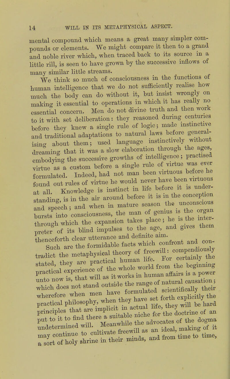 mental compound which means a great many simpler com- pounds or elements. We might compare it then to a grand and noble river which, when traced back to its source in a little rill, is seen to have grown by the successive inflows of many similar little streams. We think so much of consciousness in the functions of human intelligence that we do not sufaciently realise how much the body can do without it, but insist wrongly on making it essential to operations in which it has really no essential concern. Men do not divine truth and then work to it with set deliberation: they reasoned during centuries before they knew a single rule of logic; made mstmctive and traditional adaptations to natural laws before general- isino- about them; used language instmctively without dreaming that it was a slow elaboration through the ages embodying the successive growths of intelligence; practised vStue as a custom before a single rule of virtue was ever Emulated. Indeed, had not man been virtuous before he found out rules of virtue he would never have been virtuous at ail Knowledge is instinct in Hfe before it is under- Indmg is in the'air around before it is in the conception and speecb; and when in mature season the unconscious bursts'^ i^to consciousness, the man of genius is the organ ^hrou^^^^^^ the expansion takes place; he is the mte^ prefer of its blind impulses to the age, and gives them thenceforth clear utterance and definite aim. Such are the formidable facts which confront and con- wherefore when men ^l^^^e^^^^'r ^ L forth expUcitly the ^Tr^ fto W tee a suitable niche for the doctrine of an put to It to fi^^^'^y^^^^i^iie the advocates of the dogma undetermined ^'^^ f^^^ an ideal, making of it