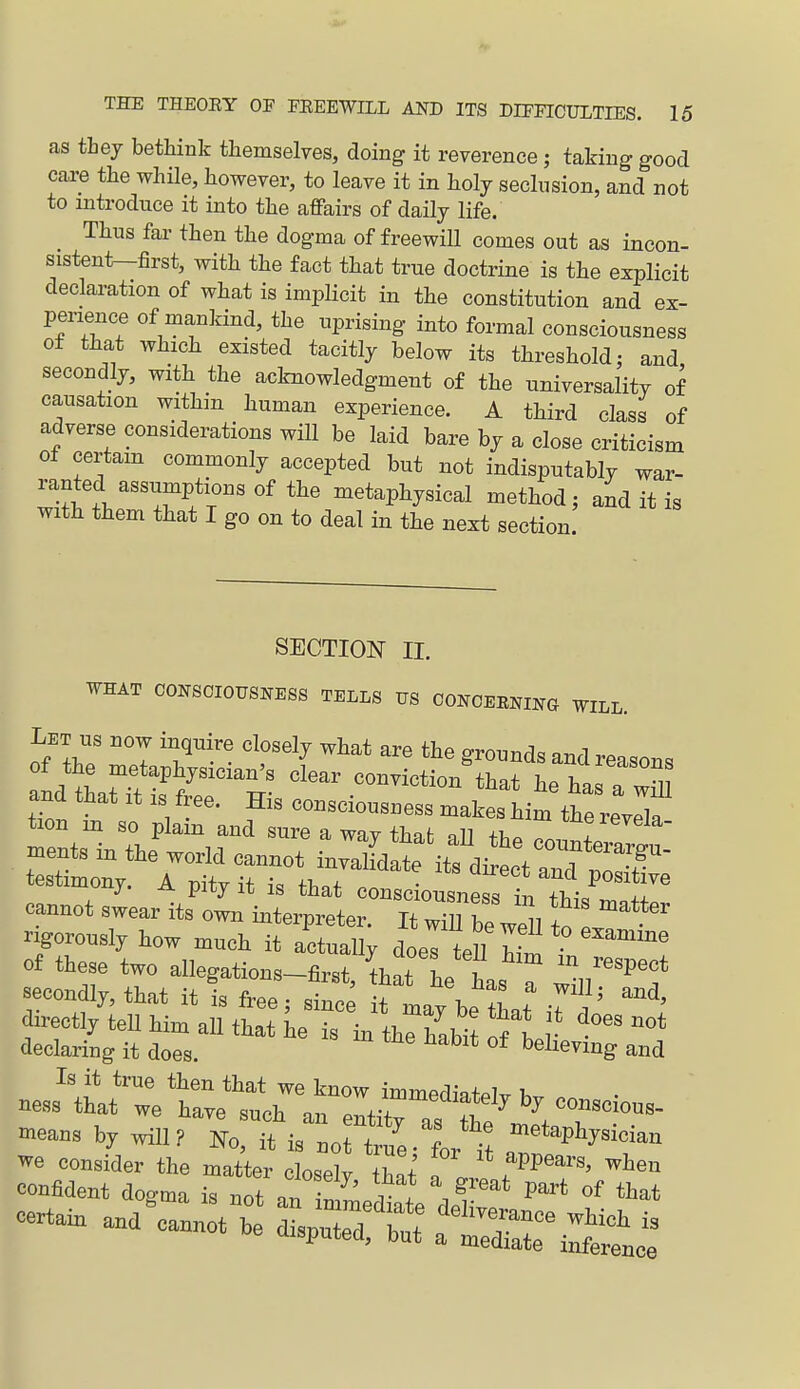 as thej bethink themselves, doing it reverence; taking good care the while, however, to leave it in holj seclusion, and not to introduce it into the affairs of daily life. Thus far then the dogma of freewill comes out as incon- sistent-first, with the fact that true doctrine is the explicit declaration of what is implicit in the constitution and ex- perience of mankind, the uprising into formal consciousness of that which existed tacitly below its threshold; and secondly, with the acknowledgment of the universality of causation within human experience. A third class of adverse considerations will be laid bare by a close criticism o± certam commonly accepted but not indisputably war- ranted assumptions of the metaphysical method; and it is with them that I go on to deal in the next section SECTION II. WHAT CONSCIOUSNESS TELLS US OONOERNING WILL. Let US now inquire closely what are the grounds and reasons of the metaphysician's clear conviction that he has a w^l a_nd that it is free. His consciousness makes him the revl tion m so plain and sure a way that aU the eouXv! ments in the world cannot invalidate its dirtt and testimony. A pity it is that consciousness in ft.^ 7' cannot swear its own interpreter. It wTh beVeU fn rigorously how much it actually doeTteU of these two allegations-first, that he has ? l^^'f -coiidly, that it is free; sinc^ it may be that iTL directly teU him all that he is in the habit Tl r ^^ declaring it does. believing and Is it true then that we know immedinfpl^ T. ness that we have such an entitras te '^^ VT'^^ means by will? Ko, it is not true- L it ^ ^^^^^^^^^^ we consider the matter closely thnt' f^^^''^ ^^^^^ confident dogma is not an in^edte del -tain and cannot be disputeTbt: