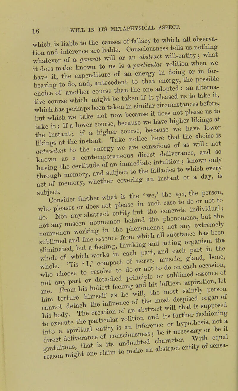 whicli is liable to the causes of fallacy to which aU obserra, tiou and Xnce are liable. Consciousness teUs us nothing whatever of a wiU or an a!-sfr«( wdl-entity; what tlTmZ liown to us is .paMar vol tion when we have it the expenditure oi an energy in domg or in for- Wng to do. aid, antecedent to that energy, the possable choke of another course than the one adopted : an alteni^ tive Tourse which might be taken if it pleased us to take it, wUcl has plrhaps been taken in similar circumstances before, tat wUoh we tL not now because it does not please us to but '^^loh we j^^^^ ^igt,^ l^tangs at teke it if alowereo^se ^^^^ j^^^^ the instant; ]^ ^^^^^'J here that the choice is rt;rgyt: -—:f^^^^^^ r °™ t^e c—Tr=e^*1 Sown only having the oeititude oi an i , ,) i^s to which every through memory and ^3ect^^^^^ ^ act of memory, whether covering subject. tbe 'we' the eoo, the person, Consider ftirther what is the we 9^,^^ „ho pleases or does not Pl^^^J ' ^ individual; do. Not any abstract ent.^ but the eon not any unseen noumenon ba n^^^^^^ noumenon workmg m tl'e ^ .^^stance has been sublimed and toe essence from w^^^^^^ eliminated, but a feelmg, tl''™^J ^ ^^j, part in the ^Me of which works J^^'' i-^i> ^one, whole. 'Tis ' V compact o ne^e - ^^^^^ ^^^^^.^^^ ^ho choose to resolve to do or n^^^ ^^^^^^ „j not yP-^^°l'^«^°f!iS :nlLto aspiration, let ,„e. From his holiest fe*ng and n ^^^^^^ him torture -J'^ ^ despised organ of cannot detaoh tie °' t^^ct wttl that is supposed his body. The creation » its further fashioning to e«cute the particular ^l^*'^ hypothesis, not a into a spiritual ^ ^^^^^3 ^be it necessaiT or belt direct deliverance of con cioi^^^^^^^^ ^.^^ 3^„al featS?:rci:rm t-otran abstract enti^ of sensa-