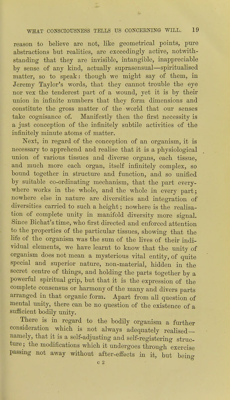 reason to believe are not, like geometrical points, pure abstractions but realities, are exceedingly active, notwith- standing that they are invisible, intangible, inappreciable by sense of any kind, actually snprasensual—spiritualised matter, so to speak: though we might say of them, in Jeremy Taylor's words, that they cannot trouble the eye nor vex the tenderest part of a wound, yet it is by their union in infinite numbers that they form dimensions and constitute the gross matter of the world that our senses take cognisance of. Manifestly then the first necessity is a just conception of the infinitely subtile activities of the infinitely minute atoms of matter. Next, in regard of the conception of an organism, it is necessary to apprehend and realise that it is a physiological union of various tissues and diverse organs, each tissue, and much more each organ, itself infinitely complex, so bound together in structure and function, and so unified by suitable co-ordinating mechanism, that the part eveiy- where works in the whole, and the whole in every part; nowhere else in nature are diversities and integration of diversities carried to such a height; nowhere is the realisa- tion of complete unity in manifold diversity more signal. Since Bichat's time, who first directed and enforced attention to the properties of the particular tissues, showing that the life of the organism was the sum of the lives of their indi- vidual elements, we have learnt to know that the unity of organism does not mean a mysterious vital entity, of quite special and superior nature, non-material, hidden in the secret centre of things, and holding the parts together by a powerful spiritual grip, but that it is the expression of the complete consensus or harmony of the many and divers parts arranged in that organic form. Apart from all question of mental unity, there can be no question of the existence of a sufficient bodily unity. There is in regard to the bodily organism a further consideration which is not always adequately realised— namely, that it is a self-adjusting and self-registering struc- ture ; the modifications which it undergoes through ^exercise passmg not away without after-effects in it, but being c 2