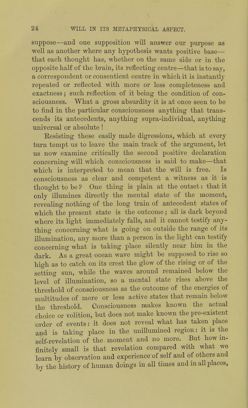 suppose—and one supposition will answer our purpose as well as another wliere any hypothesis wants positive base— that each thought has, whether on the same side or in the opposite haK of the brain, its reflecting centre—that is to say, a correspondent or consentient centre in which it is instantly repeated or reflected with more or less completeness and exactness; such reflection of it being the condition of con- sciousness. What a gross absurdity it is at once seen to be to find in the particular consciousness anything that trans- cends its antecedents, anything supra-indiyidual, anything universal or absolute ! Resisting these easily made digressions, which at every turn tempt us to leave the main track of the argument, let us now examine critically the second positive declaration concerning will which consciousness is said to make—that which is interpreted to mean that the will is free. Is consciousness as clear and competent a witness as it is thought to be ? One thing is plain at the outset: that it only illumines directly the mental state of the moment, revealing nothing of the long train of antecedent states of which the present state is the outcome; all is dark beyond where its light immediately falls, and it cannot testify any- thing concerning what is going on outside the range of its illumination, any more than a person in the light can testify concerning what is taking place silently near him in the dark. As a great ocean wave might be supposed to rise so high as to catch on its crest the glow of the rising or of the setting sun, while the waves around remained below the level of illumination, so a mental state rises above the threshold of consciousness as the outcome of the energies of multitudes of more or less active states that remain below the threshold. Consciousness makes known the actual choice or volition, but does not make known the pre-existent order of events: it does not reveal what has taken place and is taking place in the uniUumined region: it is the self-revelation of the moment and no more. But how in- finitely small is that revelation compared with what we learn by observation and experience of self and of others and by the history of human doings in all times and in all places,