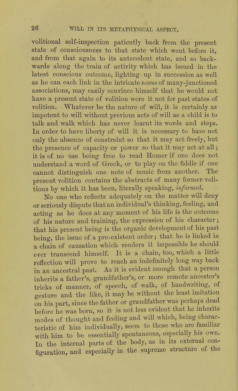volitional self-inspection patiently back from the present state of consciousness to that state which went before it, and from that again to its antecedent state, and so back- wards along the train of activity which has issued in the latest conscious outcome, lighting up in succession as well as he can each link in the intricate nexus of many-junctioned associations, may easily convince himself that he would not have a present state of volition were it not for past states of volition. Whatever be the nature of will, it is certainly as impotent to will without previous acts of will as a child is to talk and walk which has never learnt its words and steps. In order to have liberty of will it is necessary to have not only the absence of constraint so that it may act freely, but the presence of capacity or power so that it may act at all; it is of no use being free to read Homer if one does not understand a word of Greek, or to play on the fiddle if one cannot distinguish one note of music from another. The present volition contains the abstracts of many former voli- tions by which it has been, literally speaking, informed. No one who reflects adequately on the matter will deny or seriously dispute that an individual's thinking, feeling, and acting as he does at any moment of his life is the outcome of his nature and training, the expression of his character; that his present being is the organic development of his past being, the issue of a pre-existent order; that he is linked in a chain of causation which renders it impossible he should ever transcend himself. It is a chain, too, which a little reflection will prove to reach an indefinitely long way back in an ancestral past. As it is evident enough that a person inherits a father's, grandfather's, or more remote ancestor's tricks of manner, of speech, of walk, of handwriting, of gesture and the like, it may be without the least imitation on his part, since the father or grandfather was perhaps dead before he was born, so it is not less evident that he inherits modes of thought and feeling and will which, being charac- teristic of him individually, seem to those who are familiar with him to be essentially spontaneous, especially his own. In the internal parts of the body, as in its external con- figuration, and especially in the supreme structure of the