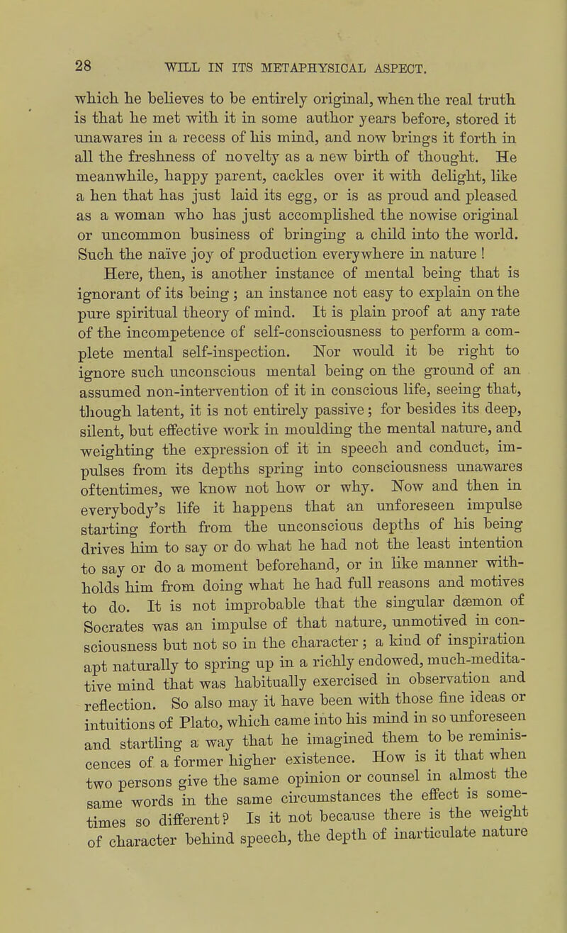 which he believes to be entirely original, when the real truth is that he met with it in some author years before, stored it unawares in a recess of his mind, and now brings it forth in all the freshness of novelty as a new birth of thought. He meanwhile, happy parent, cackles over it with delight, like a hen that has just laid its egg, or is as proud and pleased as a woman who has just accomplished the nowise original or uncommon business of bringing a child into the world. Such the naive joy of production everywhere in nature ! Here, then, is another instance of mental being that is ignorant of its being ; an instance not easy to explain on the pure spiritual theory of mind. It is plain proof at any rate of the incompetence of self-consciousness to perform a com- plete mental self-inspection. Nor would it be right to ignore such unconscious mental being on the ground of an assumed non-intervention of it in conscious life, seeing that, tliough latent, it is not entirely passive; for besides its deep, silent, but effective work in moulding the mental nature, and weighting the expression of it in speech and conduct, im- pulses from its depths spring into consciousness unawares oftentimes, we know not how or why. Now and then in everybody's life it happens that an unforeseen impulse starting forth from the unconscious depths of his being drives him to say or do what he had not the least intention to say or do a moment beforehand, or in like manner with- holds him from doing what he had full reasons and motives to do. It is not improbable that the singular dffimon of Socrates was an impulse of that nature, unmotived in con- sciousness but not so in the character ; a kind of inspiration apt naturally to spring up in a richly endowed, much-medita- tive mind that was habitually exercised in observation and reflection. So also may it have been with those fine ideas or intuitions of Plato, which came into his mind in so unforeseen and startling a way that he imagined them to be remmis- cences of a former higher existence. How is it that when two persons give the same opinion or counsel in almost the same words in the same circumstances the effect is some- times so different? Is it not because there is the weight of character behind speech, the depth of inarticulate nature