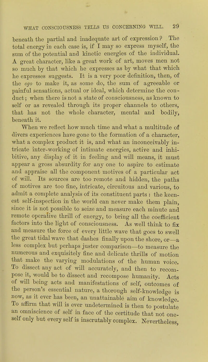 beneath tlie partial and inadequate art of expression ? The total energy in each case is, if I may so express myself, the sum of the potential and kinetic energies of the individual. A great character, like a great work of art, moves men not so much by that which he expresses as by what that which he expresses suggests. It is a very poor definition, then, of the ego to make it, as some do, the sum of agreeable or painful sensations, actual or ideal, which determine the con- duct ; when there is not a state of consciousness, as known to self or as revealed through its proper channels to others, that has not the whole character, mental and bodily, beneath it. When we reflect how much time and what a multitude of divers experiences have gone to the formation of a character, what a complex product it is, and what an inconceivably in- tricate inter-working of intimate energies, active and inhi- bitive, any display of it in feeling and will means, it must appear a gross absurdity for any one to aspire to estimate and appraise all the component motives of a particular act of will. Its sources are too remote and hidden, the paths of motives are too fine, intricate, circuitous and various, to admit a complete analysis of its constituent parts : the keen- est self-inspection in the world can never make them plain, since it is not possible to seize and measure each minute and remote operative thrill of energy, to bring all the coefficient factors into the light of consciousness. As well think to fix and measure the force of every little wave that goes to swell the great tidal wave that dashes finally upon the shore, or a less complex but perhaps juster comparison—to measure the numerous and exquisitely fine and delicate thrills of motion that make the varying modulations of the human voice. To dissect any act of will accurately, and then to recom- pose it, would be to dissect and recompose humanity. Acts of will being acts and manifestations of self, outcomes of the person's essential nature, a thorough self-knowledge is now, as it ever has been, an unattainable aim of knowledge. To affirm that will is ever undetermined is then to postulate an omniscience of self in face of the certitude that not one- self only but every self is inscrutably complex. Nevertheless