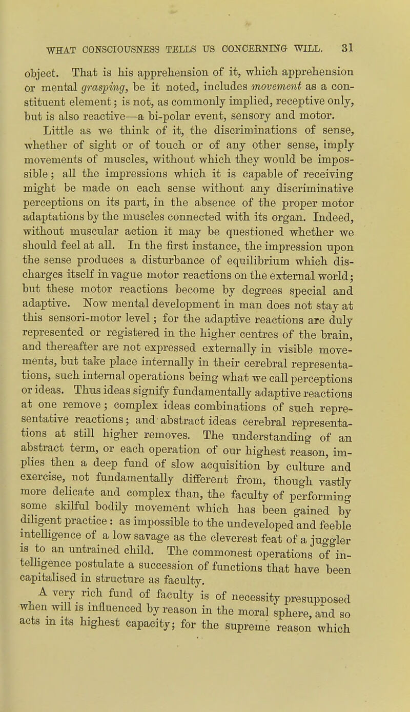 object. That is his apprehension of it, which apprehension or mental grasping, be it noted, includes movement as a con- stituent element; is not, as commonly implied, receptive only, but is also reactive—a bi-polar event, sensory and motor. Little as we think of it, the discriminations of sense, whether of sight or of touch or of any other sense, imply movements of muscles, without which they would be impos- sible ; all the impressions which it is capable of receiving might be made on each sense without any discriminative perceptions on its part, in the absence of the proper motor adaptations by the muscles connected with its organ. Indeed, without muscular action it may be questioned whether we should feel at all. In the first instance, the impression upon the sense produces a disturbance of equilibrium which dis- charges itself in vague motor reactions on the external world; but these motor reactions become by degrees special and adaptive. Now mental development in man does not stay at this sensori-motor level; for the adaptive reactions are duly represented or registered in the higher centres of the brain, and thereafter are not expressed externally in visible move- ments, but take place internally in their cerebral representa- tions, such internal operations being what we call perceptions or ideas. Thus ideas signify fundamentally adaptive reactions at one remove; complex ideas combinations of such repre- sentative reactions; and abstract ideas cerebral representa- tions at still higher removes. The understanding of an abstract term, or each operation of our highest reason, im- plies then a deep fund of slow acquisition by culture and exercise, not fundamentally different from, though vastly more delicate and complex than, the faculty of performing some skilful bodily movement which has been gained by diligent practice: as impossible to the undeveloped and feeble intelligence of a low savage as the cleverest feat of a juggler is to an untrained child. The commonest operations of in- telhgence postulate a succession of functions that have been capitalised in structure as faculty. A very_ rich fund of faculty is of necessity presupposed when will IS influenced by reason in the moral sphere, and so acts m its highest capacity; for the supreme reason which