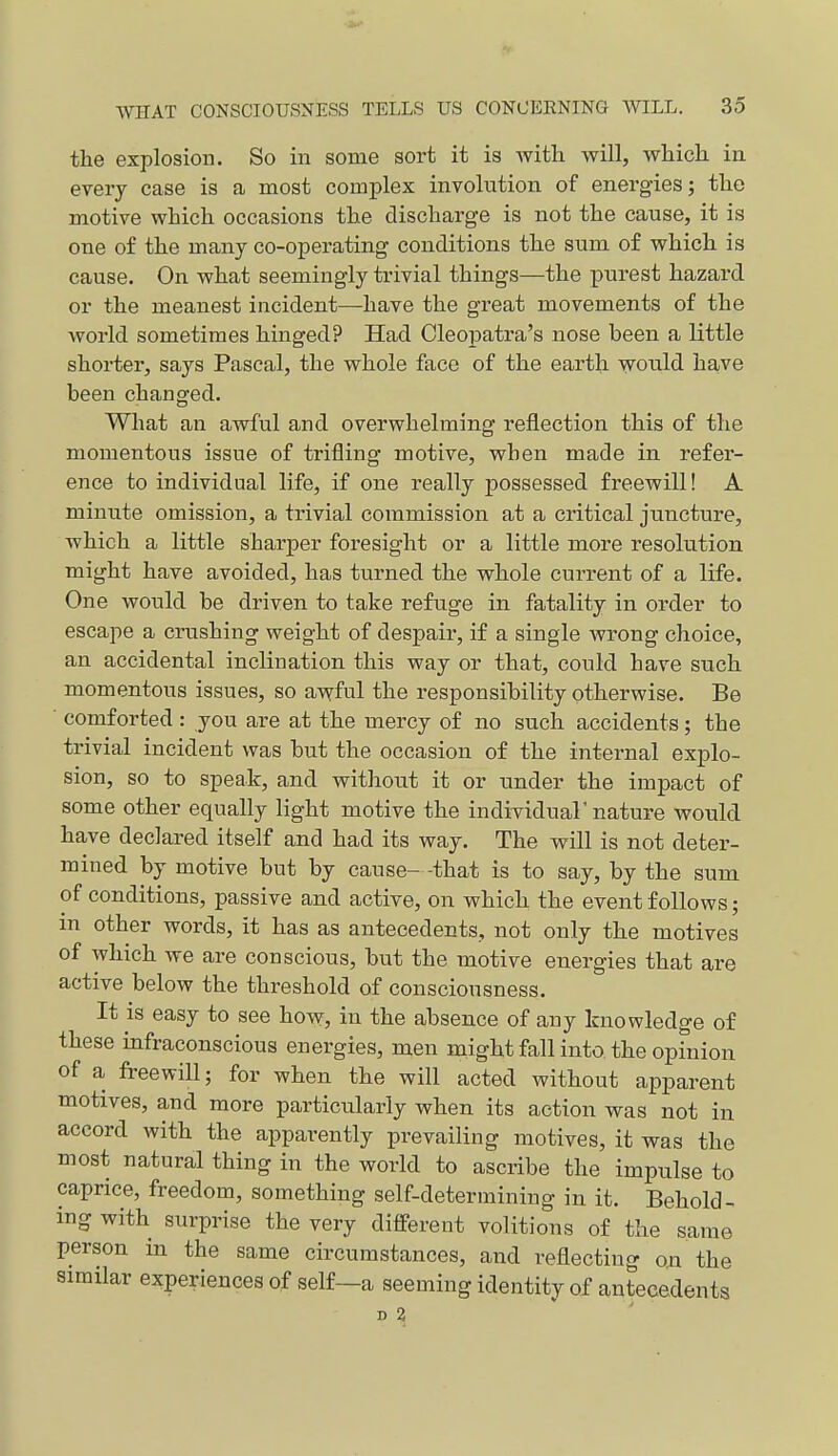 the explosion. So in some sort it is with will, which in every case is a most complex involution of energies; the motive which occasions the discharge is not the cause, it is one of the many co-operating conditions the sum of which is cause. On what seemingly trivial things—the purest hazard or the meanest incident—have the great movements of the world sometimes hinged? Had CleoiDatra's nose been a little shorter, says Pascal, the whole face of the earth would have been changed. What an awful and overwhelming reflection this of the momentous issue of trifling motive, when made in refer- ence to individual life, if one really possessed freewill! A minute omission, a trivial commission at a critical juncture, which a little sharper foresight or a little more resolution might have avoided, has turned the whole current of a life. One would be driven to take refuge in fatality in order to escape a crushing weight of despair, if a single wrong choice, an accidental inclination this way or that, could have such momentous issues, so awful the responsibility otherwise. Be comforted : you are at the mercy of no such accidents; the trivial incident was but the occasion of the internal explo- sion, so to speak, and without it or under the impact of some other equally light motive the indiTidual'nature would have declared itself and had its way. The will is not deter- mined by motive but by cause- -that is to say, by the sum of conditions, passive and active, on which the event follows; m other words, it has as antecedents, not only the motives of which we are conscious, but the motive energies that are active below the threshold of consciousness. It is easy to see how, in the absence of any knowledge of these infraconscious energies, men might fall into the opinion of a freewill; for when the will acted without apparent motives, and more particularly when its action was not in accord with the apparently prevailing motives, it was the most natural thing in the world to ascribe the impulse to caprice, freedom, something self-determining in it. Behold- ing with surprise the very difleerent volitions of the same person in the same circumstances, and reflecting on the similar experiences of self—a seeming identity of antecedents