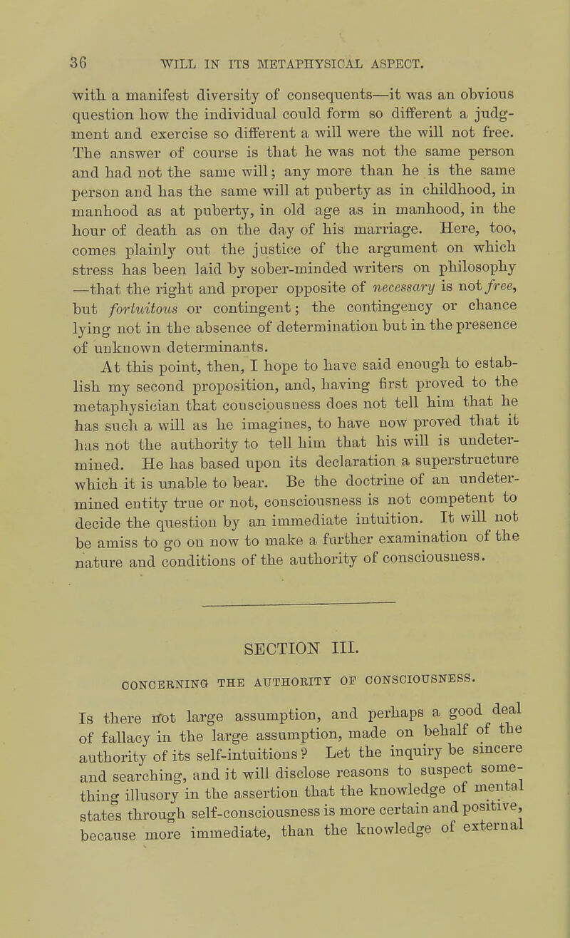 •with a manifest diversity of consequents—it was an obvious question liowr the individual could form so different a judg- ment and exercise so different a -will were the will not free. The answer of course is that he was not the same person and had not the same will; any more than he is the same person and has the same will at puberty as in childhood, in manhood as at puberty, in old age as in manhood, in the hour of death as on the day of his marriage. Here, too, comes plainly out the justice of the argument on which stress has been laid by sober-minded writers on philoso^phy —that the right and proper opposite of necessary is not/ree, but fortuitous or contingent; the contingency or chance lying not in the absence of determination but in the presence of unknown determinants. At this point, then, I hope to have said enough to estab- lish my second proposition, and, having first proved to the metaphysician that consciousness does not tell him that he has such a will as he imagines, to have now proved that it has not the authority to tell him that his wiU is undeter- mined. He has based upon its declaration a superstructure which it is imable to bear. Be the doctrine of an undeter- mined entity true or not, consciousness is not competent to decide the question by an immediate intuition. It will not be amiss to go on now to make a farther examination of the nature and conditions of the authority of consciousness. SECTION III. CONCBBNING THE AUTHORITY OP CONSCIOUSNESS. Is there irot large assumption, and perhaps a good deal of fallacy in the large assumption, made on behalf of the authority of its self-intuitions ? Let the inquiry be sincere and searching, and it will disclose reasons to suspect some- thing illusory in the assertion that the knowledge of mental state's through self-consciousness is more certain and positive, because more immediate, than the knowledge of external