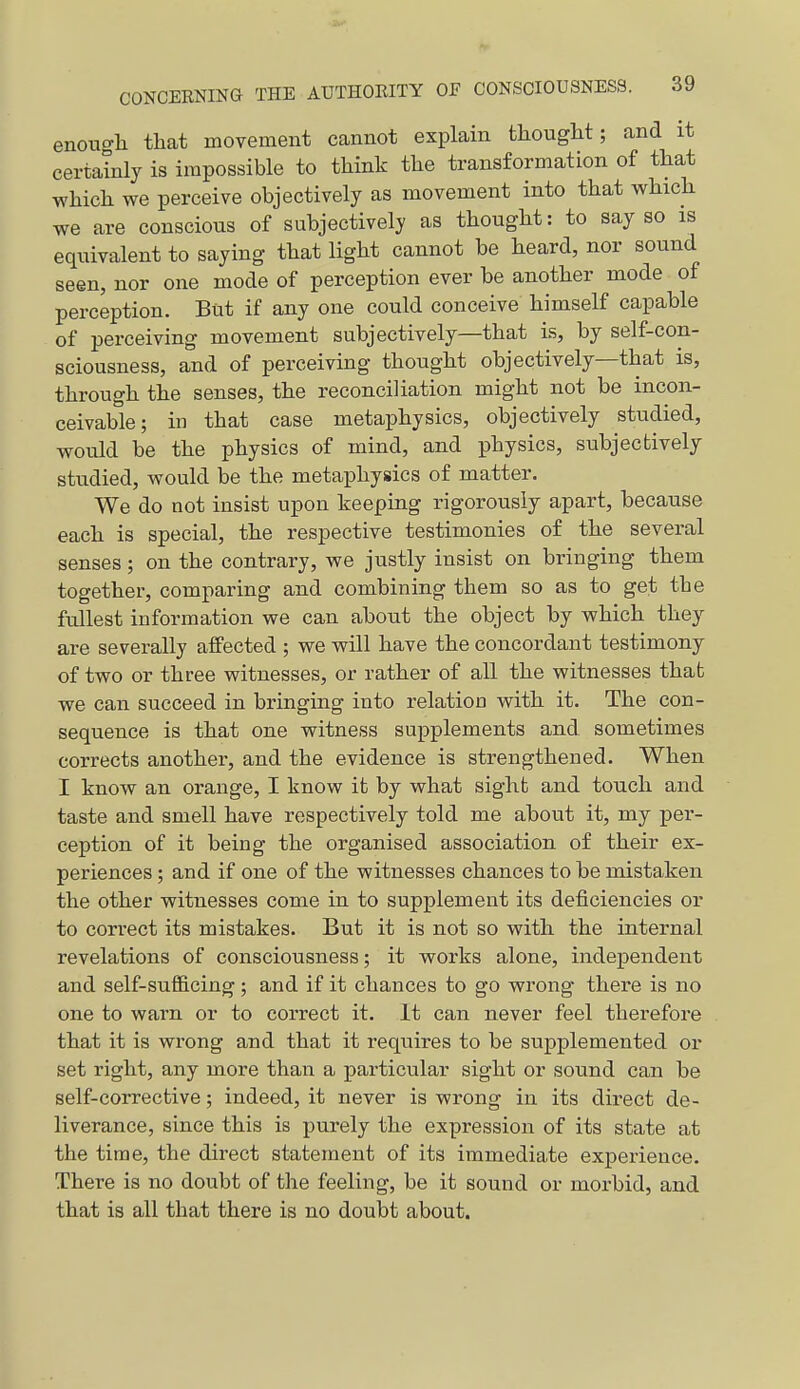 enough that movement cannot explain thought; and it certainly is impossible to think the transformation of that which we perceive objectively as movement into that which we are conscious of subjectively as thought: to say so is equivalent to saying that light cannot be heard, nor sound seen, nor one mode of perception ever be another mode of perception. But if any one could conceive himself capable of perceiving movement subjectively—that is, by self-con- sciousness, and of perceiving thought objectively—that is, through the senses, the reconciliation might not be incon- ceivable; in that case metaphysics, objectively studied, would be the physics of mind, and physics, subjectively studied, would be the metaphysics of matter. We do not insist upon keeping rigorously apart, because each is special, the respective testimonies of the several senses; on the contrary, we justly insist on bringing them together, comparing and combining them so as to get the fullest information we can about the object by which they are severally affected ; we will have the concordant testimony of two or three witnesses, or rather of all the witnesses that we can succeed in bringing into relation with it. The con- sequence is that one witness supplements and. sometimes corrects another, and the evidence is strengthened. When I know an orange, I know it by what sight and touch and taste and smell have respectively told me about it, my per- ception of it being the organised association of their ex- periences ; and if one of the witnesses chances to be mistaken the other witnesses come in to supplement its deficiencies or to correct its mistakes. But it is not so with the internal revelations of consciousness; it works alone, independent and self-sufl&cing ; and if it chances to go wrong there is no one to warn or to correct it. It can never feel therefore that it is wrong and that it requires to be supplemented or set right, any more than a particular sight or sound can be self-corrective; indeed, it never is wrong in its direct de- liverance, since this is purely the expression of its state at the time, the direct statement of its immediate experience. There is no doubt of the feeling, be it sound or morbid, and that is all that there is no doubt about.