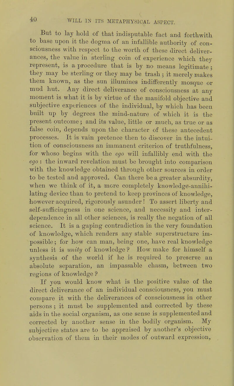 But to lay hold of that indisputable fact and forthwith to base ui^on it the dogma of an infallible authority of con- sciousness with respect to the worth of these direct deliver- ances, the value in sterling coin of experience which they represent, is a procedure that is by no means legitimate ; they may be sterling or they may be trash; it jnerely makes them known, as the sun illumines indifferently mosque or mud hut. Any direct deliverance of consciousness at any moment is what it is by virtue of the manifold objective and subjective experiences of the individual, by which has been built up by degrees the mind-nature of which it is the present outcome; and its value, little or much, as true or as false coin, depends upon the character of these antecedent processes. It is vain pretence then to discover in the intui- tion of consciousness an immanent criterion of truthfulness, for whoso begins with the ego will infallibly end with the ego : the inward revelation must be brought into comparison with the knowledge obtained through other sources in order to be tested and approved. Can there be a gx-eater absurdity, when we think of it, a more completely knowledge-annihi- lating device than to pretend to keep provinces of knowledge, however acquired, rigorously asunder ! To assert liberty and self-sufftcingness in one science, and necessity and inter- dependence in all other sciences, is really the negation of all science. It is a gaping contradiction in the very foundation of knowledge, which renders any stable superstructure im- possible; for how can man, being one, have real knowledge tinless it is unity of knowledge ? How make for himself a synthesis of the world if he is required to preserve an absolute separation, an impassable chasm, between two regions of knowledge ? If you would know what is the positive value of the direct deliverance of an individual consciousness, you must compare it with the deliverances of consciousness in other persons ; it must be supplemented and corrected by these aids in the social organism, as one sense is supplemented and corrected by another sense in the bodily organism. My subjective states are to be appraised by another's objective observation of them in their modes of outward expression,