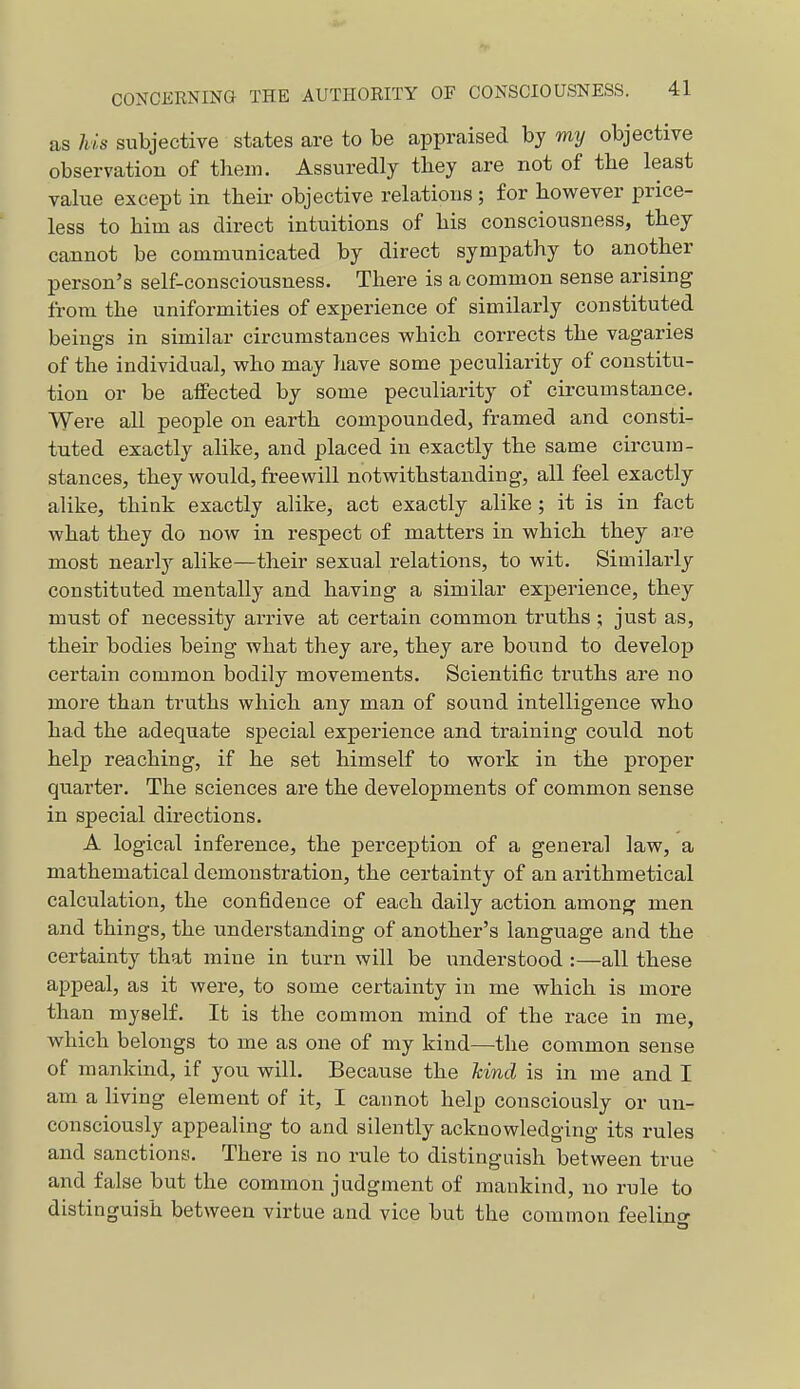 as his subjective states are to be appraised by my objective observation of them. Assuredly they are not of the least value except in theii- objective relations; for however price- less to him as direct intuitions of his consciousness, they cannot be communicated by direct sympathy to another person's self-consciousness. There is a common sense arising from the uniformities of experience of similarly constituted beings in similar circumstances which corrects the vagaries of the individual, who may have some peculiarity of constitu- tion or be affected by some peculiarity of circumstance. Were all people on earth compounded, framed and consti- tuted exactly alike, and placed in exactly the same circum- stances, they would, freewill notwithstanding, all feel exactly alike, think exactly alike, act exactly alike ; it is in fact what they do now in respect of matters in which they are most nearly alike—their sexual relations, to wit. Similarly constituted mentally and having a similar experience, they must of necessity arrive at certain common truths ; just as, their bodies being what they are, they are bound to develop certain common bodily movements. Scientific truths are no more than truths which any man of sound intelligence who had the adequate special experience and training could not help reaching, if he set himself to work in the proper quarter. The sciences are the developments of common sense in special directions. A logical inference, the perception of a general law, a mathematical demonstration, the certainty of an arithmetical calculation, the confidence of each daily action among men and things, the understanding of another's language and the certainty that mine in turn will be understood :—all these appeal, as it were, to some certainty in me which is more than myself. It is the common mind of the race in me, which belongs to me as one of my kind—the common sense of mankind, if you will. Because the hind is in me and I am a living element of it, I cannot help consciously or un- consciously appealing to and silently acknowledging its rules and sanctions. There is no rule to distinguish between true and false but the common judgment of mankind, no rule to distinguish between virtue and vice but the common feelino-