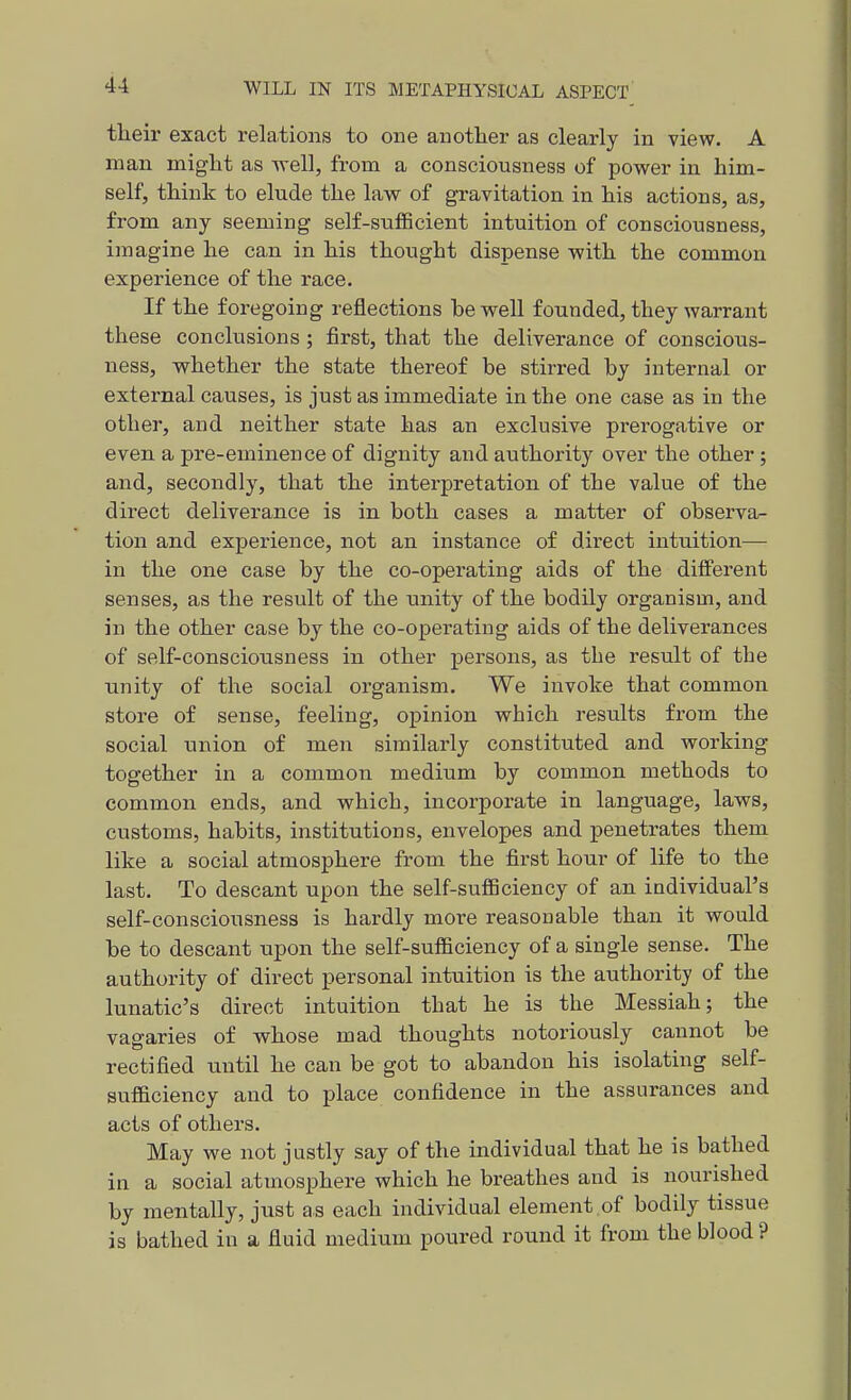 their exact relations to one another as clearly in view. A man might as well, from a consciousness of power in him- self, think to elude the law of gravitation in his actions, as, from any seeming self-sufficient intuition of consciousness, imagine he can in his thought dispense with the common experience of the race. If the foregoing reflections be well founded, they warrant these conclusions ; first, that the deliverance of conscious- ness, whether the state thereof be stirred by internal or external causes, is just as immediate in the one case as in the other, and neither state has an exclusive prerogative or even a pre-eminence of dignity and authority over the other; and, secondly, that the interpretation of the value of the direct deliverance is in both cases a matter of observa- tion and experience, not an instance of direct intuition— in the one case by the co-operating aids of the different senses, as the result of the unity of the bodily organism, and in the other case by the co-operating aids of the deliverances of self-consciousness in other persons, as the result of the unity of the social organism. We invoke that common store of sense, feeling, opinion which results from the social union of men similarly constituted and working together in a common medium by common methods to common ends, and which, incorporate in language, laws, customs, habits, institutions, envelopes and penetrates them like a social atmosphere from the first hour of life to the last. To descant upon the self-sufficiency of an individual's self-consciousness is hardly more reasonable than it would be to descant upon the self-sufficiency of a single sense. The authority of direct personal intuition is the authority of the lunatic's direct intuition that he is the Messiah; the vagaries of whose mad thoughts notoriously cannot be rectified xxntil he can be got to abandon his isolating self- sufficiency and to place confidence in the assurances and acts of others. May we not justly say of the uidividual that he is bathed in a social atmosphere which he breathes and is nourished by mentally, just as each individual element .of bodily tissue is bathed in a fluid medium poured round it from the blood ?