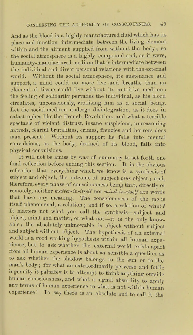 And as the blood is a liigbly manufactured fluid which has its place and function intermediate between the living element within and the aliment supplied from without the body; so the social atmosphere is a highly compound and, as it were, humanity-manufactured medium that is intermediate between the individual and direct personal relations with the external world. Without its social atmosphere, its sustenance and support, a mind could no more live and breathe than an element of tissue could live without its nutritive medium: the feeling of solidarity pervades the individual, as his blood circulates, unconsciously, vitalising him as a social being. Let the social medium undergo disintegration, as it does in catastrophes like the French Revolution, and what a terrible spectacle of violent distrust, insane suspicions, unreasoning hatreds, fearful brutalities, crimes, frenzies and horrors does man present! Without its support he falls into mental convulsions, as the body, drained of its blood, falls into phj'sical convulsions. It will not be amiss by way of summary to set forth one final reflection before ending this section. It is the obvious reflection that everything which we know is a synthesis of subject and object, the outcome of subject plus object; and, therefore, every phase of consciousness being that, directly or remotely, neither matter-in-itself nor mind-in-itself are words that have any meaning. The consciousness of the ecjo is itself phenomenal, a relation ; and if so, a relation of what ? It matters not what you call the synthesis—subject and object, mind and matter, or what not—it is the only know- able ; the absolutely unknowable is object without subject and subject without object. The hypothesis of an external world is a good working hypothesis within all human expe- rience, but to ask whether the external world exists apart from all human experience is about as sensible a question as to ask whether the shadow belongs to the sun or to the man's body; for what an extraordinarily perverse and futile ingenuity it palpably is to attempt to think anything outside human consciousness, and what a signal absurdity to apply any terms of human experience to what is not within human experience ! To say there is an absolute and to call it the