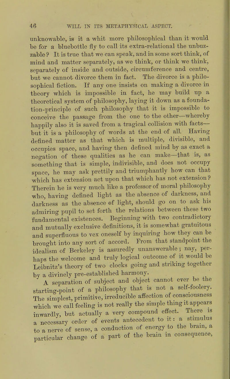 unknowable, is it a whit more plailosophical than it would be for a bluebottle fly to call its extra-relational the unbuz- zable ? It is true that we can speak, and in some sort think, of mind and matter separately, as we think, or think we think, separately of inside and outside, circumference and centre, but we cannot divorce them in fact. The divorce is a philo- sophical fiction. If any one insists on making a divorce in theory which is impossible in fact, he may build up a theoretical system of philosophy, laying it down as a founda- tion-principle of such philosophy that it is impossible to conceive the passage from the one to the other—whereby happily also it is saved from a tragical collision with facts— but it is a philosophy of words at the end of all. Having defined matter as that which is multiple, divisible, and occupies space, and having then defined mind by as exact a negation of these qualities as he can make—that is, as something that is simple, indivisible, and does not occupy space, he may ask prettily and triumphantly how can that which has extension act upon that which has not extension ? Therein he is very much like a professor of moral philosophy who, having defined light as the absence of darkness, and darkness as the absence ©f light, should go on to ask his admiring pupil to set forth the relations between these two fundamental existences. Beginning with two contradictory and mutually exclusive definitions, it is somewhat gratuitous and superfluous to vex oneself by inquiring how they can be brought into any sort of accord. From that standpoint the idealism of Berkeley is assuredly unanswerable ; nay, per- haps the welcome and truly logical outcome of it would be Leibnitz's theory of two clocks going and striking together by a divinely pre-established harmony. \ separation of subject and object cannot ever be the starting-point of a philosophy that is not a self-foolery. The simplest, primitive, irreducible affection of consciousness which we call feeling is not reaUy the simple thing it appears inwardly, but actually a very compound efleect. There is a necessary order of events antecedent to it: a stimulus to a nerve of sense, a conduction of energy to the brain, a particular change of a part of the brain in consequence.