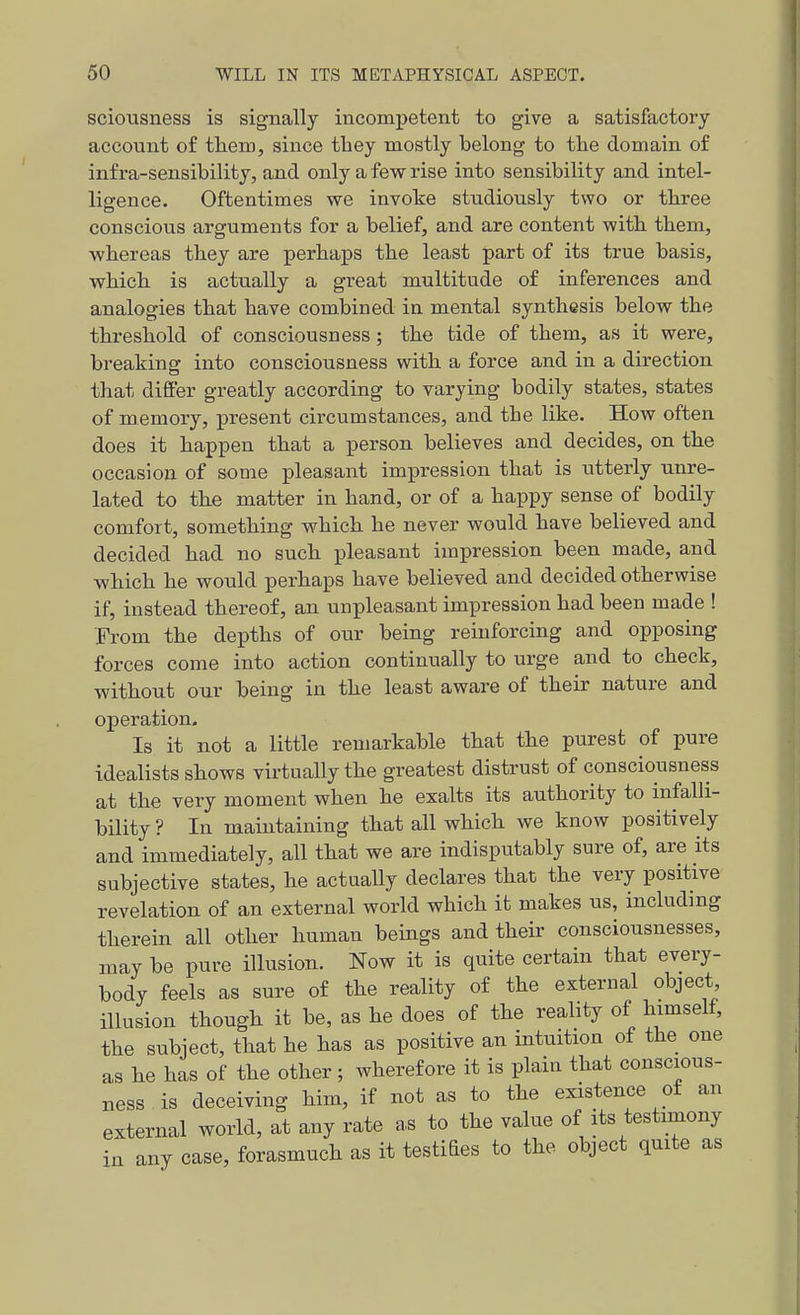 sciousness is signally incompetent to give a satisfactory account of them, since tliey mostly belong to the domain of infra-sensibility, and only a few rise into sensibility and intel- ligence. Oftentimes we invoice studiously two or three conscious arguments for a belief, and are content with them, whereas they are perhaps the least part of its true basis, which is actually a great multitude of inferences and analogies that have combined in mental synthesis below the threshold of consciousness; the tide of them, as it were, breaking into consciousness with a force and in a direction that differ greatly according to varying bodily states, states of memory, present circumstances, and the like. How often does it happen that a person believes and decides, on the occasion of some pleasant impression that is utterly unre- lated to the matter in hand, or of a happy sense of bodily comfort, something which he never would have believed and decided had no such pleasant impression been made, and which he would perhaps have believed and decided otherwise if, instead thereof, an unpleasant impression had been made ! Erom the depths of our being reinforcing and opposing forces come into action continually to urge and to check, without our being in the least aware of their nature and operation. Is it not a little remarkable that the purest of pure idealists shows virtually the greatest distrust of consciousness at the very moment when he exalts its authority to infalli- bility? In maintaining that all which we know positively and immediately, all that we are indisputably sure of, are its subjective states, he actuaUy declares that the very positive revelation of an external world which it makes us, including therein all other human beings and their consciousnesses, may be pure illusion. Now it is quite certain that every- body feels as sure of the reality of the external object illusion though it be, as he does of the reality of himself, the subject, that he has as positive an intuition of the one as he has of the other; wherefore it is plain that conscious- ness is deceiving him, if not as to the existence of an external world, at any rate as to the value of its testimony in any case, forasmuch as it testiBes to the object quite as