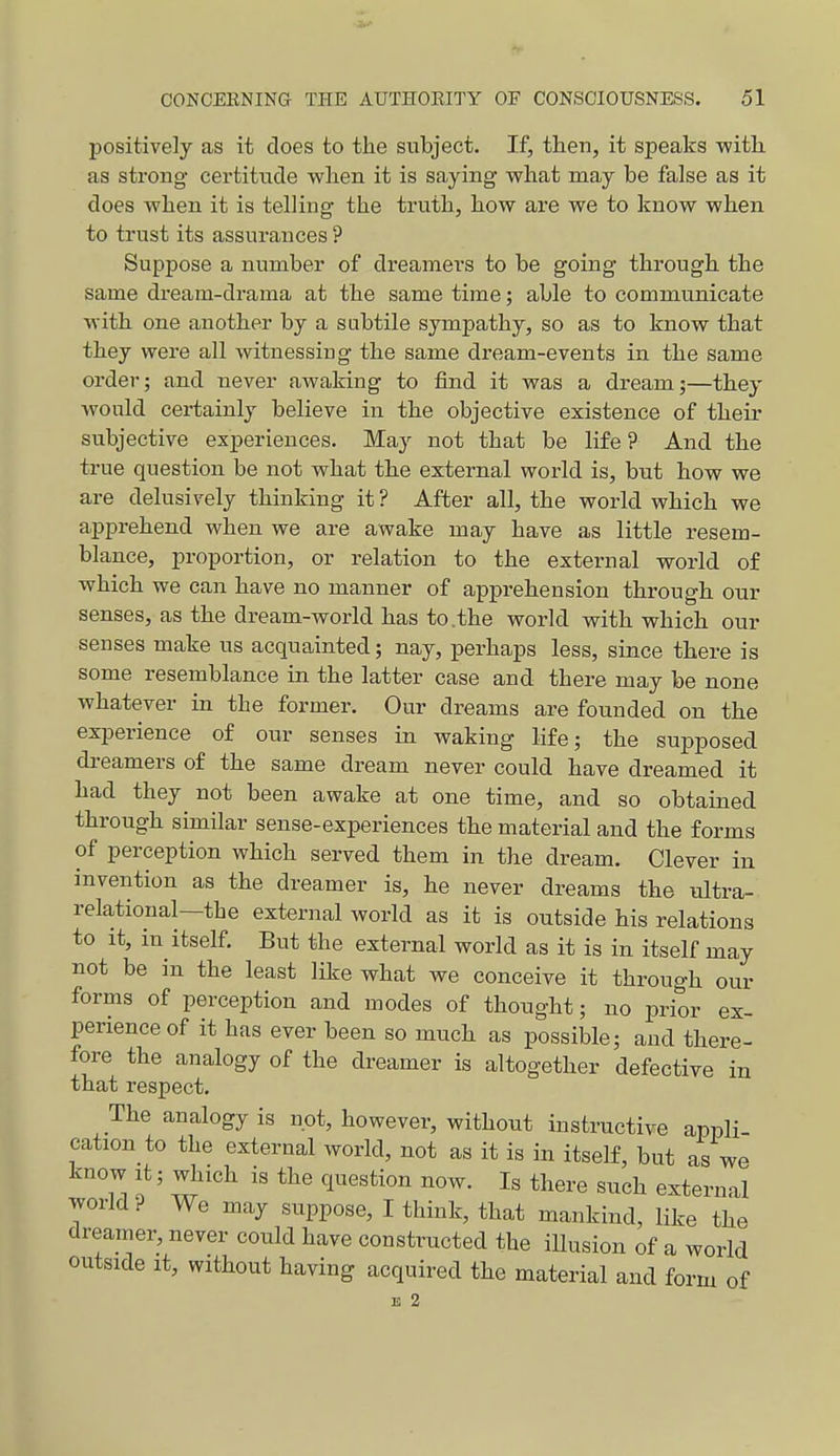 positively as it does to the subject. If, then, it speaks with as strong certitude when it is saying what may be false as it does when it is telling the truth, how are we to know when to trust its assurances ? Suppose a number of dreamers to be going through the same dream-drama at the same time; able to communicate with one another by a subtile sympathy, so as to know that they were all witnessing the same dream-events in the same order; and never awaking to find it was a dream;—they would certainly believe in the objective existence of their subjective experiences. May not that be life ? And the true question be not what the external world is, but how we are delusively thinking it ? After all, the world which we apprehend when we are awake may have as little resem- blance, proportion, or relation to the external world of which we can have no manner of apprehension through our senses, as the dream-world has to.the world with which our senses make us acquainted; nay, perhaps less, since there is some resemblance in the latter case and there may be none whatever in the former. Our dreams are founded on the experience of our senses in waking life; the supposed di-eamers of the same dream never could have dreamed it had they not been awake at one time, and so obtained through similar sense-experiences the material and the forms of perception which served them in the dream. Clever in invention as the dreamer is, he never dreams the ultra- relational—the external world as it is outside his relations to it, in itself. But the external world as it is in itself may not be in the least like what we conceive it through our forms of perception and modes of thought; no prior ex- perience of it has ever been so much as possible; and there- fore the analogy of the dreamer is altogether defective in that respect. The analogy is not, however, without instructive appli- cation to the external world, not as it is in itself, but as we know It; which is the question now. Is there such external world ? We may suppose, I think, that mankind, like the dreamer, never could have constructed the illusion of a world outside it, without having acquired the material and form of B 2