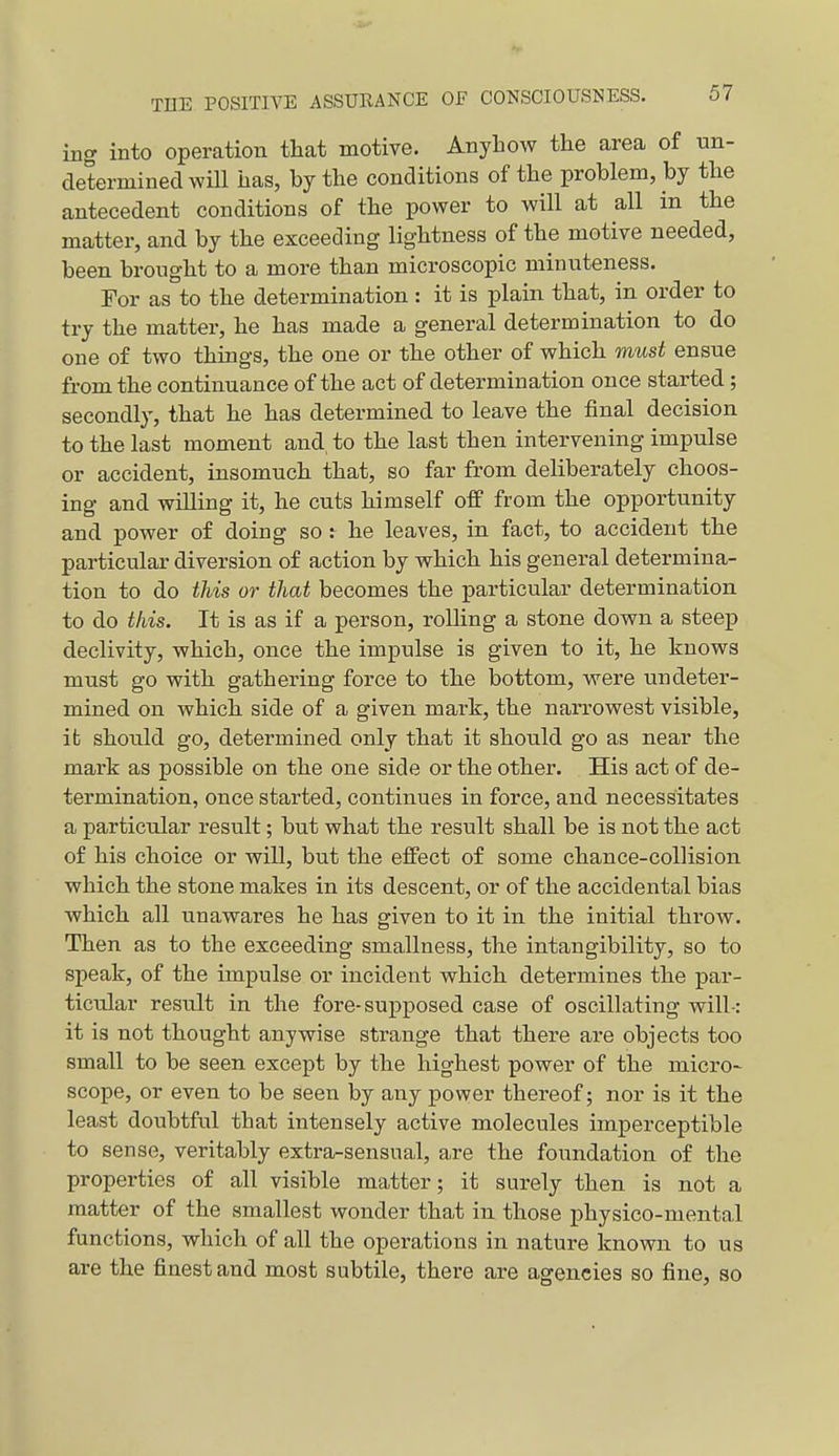 ing into operation that motive. Anyhow the area of un- determined will has, by the conditions of the problem, by the antecedent conditions of the power to will at all in the matter, and by the exceeding lightness of the motive needed, been brought to a more than microscopic minuteness. For as to the determination : it is plain that, in order to try the matter, he has made a general determination to do one of two things, the one or the other of which must ensue from the continuance of the act of determination once started; secondly, that he has determined to leave the final decision to the last moment and to the last then intervening impulse or accident, insomuch that, so far from deliberately choos- ing and willing it, he cuts himself off from the opportunity and power of doing so r he leaves, in fact, to accident the particular diversion of action by which his general determina- tion to do this or that becomes the particular determination to do this. It is as if a person, rolling a stone down a steep declivity, which, once the impulse is given to it, he knows must go with gathering force to the bottom, were undeter- mined on which side of a given mark, the narrowest visible, it should go, determined only that it should go as near the mark as possible on the one side or the other. His act of de- termination, once started, continues in force, and necessitates a particular result; but what the result shall be is not the act of his choice or will, but the effect of some chance-collision which the stone makes in its descent, or of the accidental bias which all unawares he has given to it in the initial throw. Then as to the exceeding smallness, the intangibility, so to speak, of the impulse or incident which determines the par- ticular result in the fore-supposed case of oscillating will-: it is not thought anywise strange that there are objects too small to be seen except by the highest power of the micro-^ scope, or even to be seen by any power thereof; nor is it the least doubtful that intensely active molecules imperceptible to sense, veritably extra-sensual, are the foundation of the properties of all visible matter; it surely then is not a matter of the smallest wonder that in those physico-mental functions, which of all the operations in nature known to us are the finest and most subtile, there are agencies so fine, so