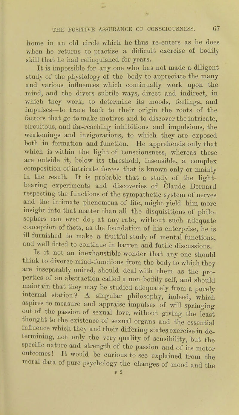 home in an old circle which, he thus re-enters as he does when he returns to practise a difl&cult exercise of bodily skill that he had relinquished for years. Ifc is imiDossible for any one who has not made a diligent stitdy of the physiology of the body to appreciate the many and various influences which continually work upon the mind, and the divers subtile ways, direct and indirect, in which they work, to determine its moods, feelings, and impulses—to trace back to their origin the roots of the factors that go to make motives and to discover the intricate, circuitous, and far-reaching inhibitions and impulsions, the weakenings and invigorations, to which they are exposed both in formation and function. He apprehends only that which is within the light of 'consciousness, whereas these are outside it, below its threshold, insensible, a complex composition of intricate forces that is known only or mainly in the result. It is probable that a study of the light- bearing experiments and discoveries of Claude Bernard respecting the functions of the synapathetic system of nerves and the intimate phenomena of life, might yield him more insight into that matter than all the disquisitions of philo- sophers can ever do; at any rate, without such adequate conception of facts, as the foundation of his enterprise, he is ill furnished to make a fruitful study of mental functions, and well fitted to continue in barren and futile discussions. Is it not an inexhaustible wonder that any one should think to divorce mind-functions from the body to which they are inseparably united, should deal with them as the pro- perties of an abstraction called a non-bodily self, and should maintain that they may be studied adequately from a purely internal station? A singular philosophy, in.deed, which aspires to measure and appraise impulses of will springing out of the passion of sexual love, without giving the least thought to the existence of sexual organs and the essential influence which they and their differing states exercise in de- termining, not only the very quality of sensibility, but the speciflc nature and strength of the passion and of its motor outcomes! It would be curious to see explained from the moral data of pm-e psychology the changes of mood and the F 2