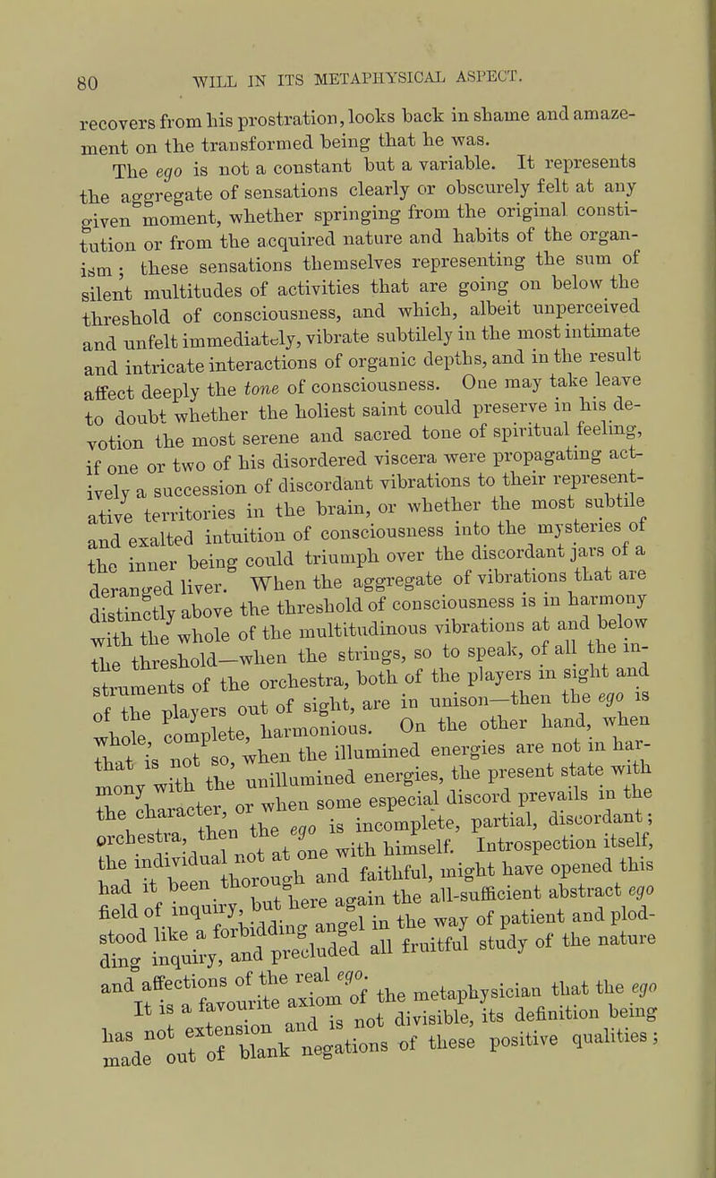 recovers from his prostration, looks back in shame and amaze- ment on the transformed being that he was. The ego is not a constant but a variable. It represents the aggregate of sensations clearly or obscurely felt at any given moment, whether springing from the original consti- tution or from the acquired nature and habits of the organ- ism • these sensations themselves representing the sum of sileilt multitudes of activities that are going on below the threshold of consciousness, and which, albeit unperceived and unfelt immediately, vibrate subtilely in the most intimate and intricate interactions of organic depths, and in the result affect deeply the tone of consciousness. One may take leave to doub^ whether the holiest saint could preserve in his de- votion the most serene and sacred tone of spiritual feelmg, if one or two of his disordered viscera were propagatmg act- ively a succession of discordant vibrations to their represent- ative territories in the brain, or whether the most subtile and exalted intuition of consciousness into the mysteries of the inner being could triumph over the discordant jars ot a deranired liver. When the aggregate of vibrations that are distinctly above the threshold of consciousness is in harmony t tttl- whole of the multitudinous vibrations a -d below threshold-when the strings, so to speak, of al the in- TtLTeTo^ the orchestra, both of the players m sight and of the players out of sight, are in unison-then the ego is whot complete, harmonious. On the other hand, when Tt so 4hen the illumined energies are not m har- ^tZ^^ the lillumined energies, the present state with mony wn^n especial discord prevails m the the character or w^^^^^^^ prchestra then the ^ Introspection itself, I'Vf bi r ^rough a^^^ faithful, might have op^ied this ^^^^^^ -?t^ t;^:a:ii ^'rf 'tvVuiraStTf the metaphysician that the ego It IS a favomite axiom .^^ definition being