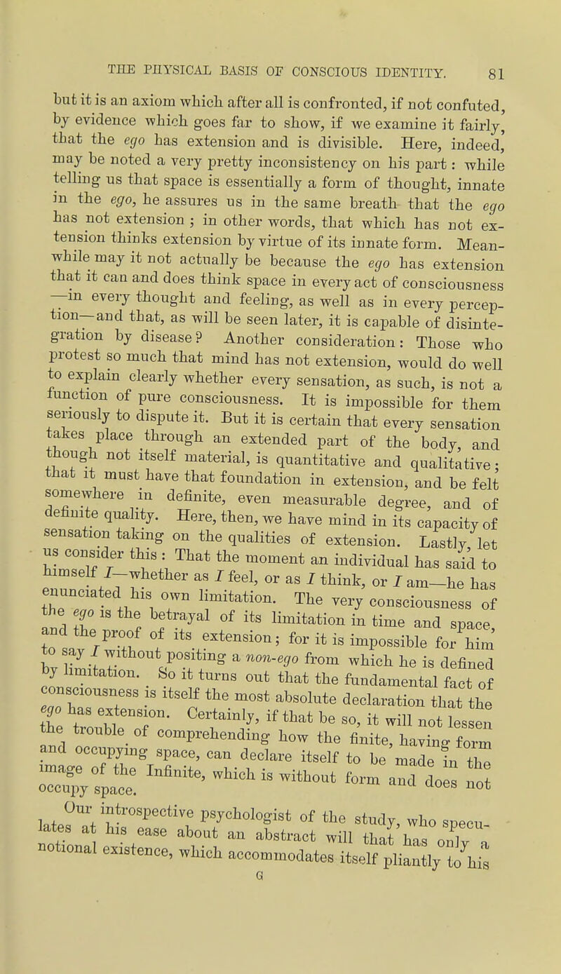 but it is an axiom which after all is confronted, if not confuted, by evidence which goes far to show, if we examine it fairly^ that the ego has extension and is divisible. Here, indeed' may be noted a very pretty inconsistency on his part: while telling us that space is essentially a form of thought, innate in the ego, he assures us in the same breath that the ego has not extension ; in other words, that which has not ex- tension thinks extension by virtue of its innate form. Mean- while may it not actually be because the ego has extension that it can and does think space in every act of consciousness —m every thought and feeling, as well as in every percep- tion—and that, as will be seen later, it is capable of disinte- gration by disease ? Another consideration: Those who protest so much that mind has not extension, would do well to explain clearly whether every sensation, as such, is not a lunction of pure consciousness. It is impossible for them seriously to dispute it. But it is certain that every sensation takes place through an extended part of the body, and though not itself material, is quantitative and qualitative; that It must have that foundation in extension, and be felt somewhere in definite, even measurable degree, and of definite quality. Here, then, we have mind in its capacity of sensation taking on the qualities of extension. Lastly let hLTlf r '^I'lJ'' ^ -dividual has said to himself J whether as I feel, or as I think, or I am-he has enunciated his own limitation. The very consciousness of the .,0 IS the betrayal of its limitation in time and space, to sav /wTh 1 for it is impossible for him to say J without positing a non-ego from which he is defined by limitation. So it turns out that the fundamental fict of consciousness is itself the most absolute declaration that the he tr^u^tT ''rl'' ^'^^ 1-sei and ^^o^Prebendmg how the finite, having form and occupying space, can declare itself to be made in +C -age of the Infinite, which is without form ancf do s no occupy space. '^ Our introspective psychologist of the study, who specu lates a his ease about an abstract will thaf has onlv a notional existence, which accommodates itself pliXt'hi: Q