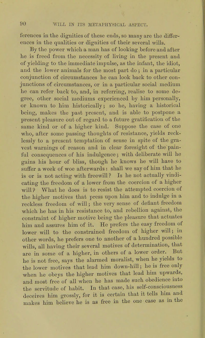 ferences in the dignities of these ends, so many are the differ- ences in the qualities or dignities of their several wills. By the power which a man has of looking before and after he is freed from the necessity of living in the present and of yielding to the immediate impulse, as the infant, the idiot, and the lower animals for the most part do ; in a particular conjunction of circumstances he can look back to other con- junctions of circumstances, or in a particular social medium he can refer back to, and, in refeiTuig, realise to some de- gree, other social mediums experienced by him personally, or known to him historically; so he, having a historical being, makes the past present, and is able to postpone a present pleasure out of regard to a future gratification of the same kind or of a higher kind. Suppose the case of one who, after some passing thoughts of resistance, yields reck- lessly to a present temptation of sense in spite of the gra- vest warnings of reason and in clear foresight of the pain- ful consequences of his indulgence; with deliberate will he gains his hour of bliss, though he knows he will have to suffer a week of woe afterwards : shall we say of him that he is or is not acting with freewill ? Is he not actually vindi- cating the freedom of a lower from the coercion of a higher ■will ? What he does is to resist the attempted coercion of the higher motives that press upon him and to indulge in a reckless freedom of will; the very sense of defiant freedom which he has in his resistance to, and rebellion against, the constraint of higher motive being the pleasure that actuates him and assures him of it. He prefers the easy freedom of lower will to the constrained freedom of higher will; in other words, he prefers one to another of a hundred possible wills, all having their several motives of determination, that are in some of a higher, in others of a lower order. But he is not free, says the alarmed moralist, when he yields to the lower motives that lead him down-hill; he is free only when he obeys the higher motives that lead him upwards, and most free of all when he has made such obedience into the servitude of habit. In that case, his self-consciousness deceives him gi'ossly, for it is certain that it tells him and makes him believe he is as free in the one case as in the