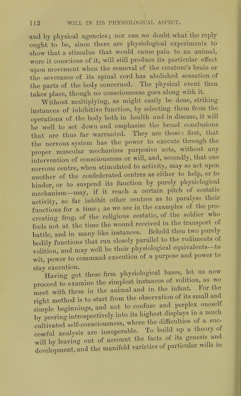 and by physical agencies; nor can we doubt what the reply ought to be, since there are j)hysiological experiments to show that a stimulus that would cause pain to an animal, were it conscious of it, will still produce its particular effect upon movement when the removal of the creature's braiu or the severance of its spinal cord has abolished sensation of the parts of the body concerned. The physical event then takes place, though no consciousness goes along with it. Without multiplying, as might easily be done, striking instances of inhibitive function, by selecting them from the operations of the body both in health and in disease, it will be well to set down and emphasise the broad conclusions that are thus far warranted. They are these: first, that the nervous system has the power to execute through the proper muscular mechanism purposive acts, without any intervention of consciousness or will, and, secondly, that one nervous centre, when stimulated to activity, may so act upon another of the confederated centres as either to help, or to hinder or to suspend its function by purely physiological mechanism—may, if it reach a certain pitch of ecstatic activity, so far inhibit other centres as to paralyse then- functions for a time; as we see in the examples of the pro- creating frog, of the religious ecstatic, of the soldier who feels not at the time the wound received in the transport of battle, and in ma,ny like instances. Behold then two ptirely bodily functions that run closely parallel to the rudiments of volition, and may well be their physiological equivalents-to wit, power to command execution of a purpose and power to stay execution. Havino- got these firm physiological bases, let us now proceed to examine the simplest instances of volition as we meet with them in the animal and in the infant. For the right method is to start from the observation of its small and simple beginnings, and not to confuse and perplex onese f by peering introspectively into its highest disp ays m a much cultivated self-consciousness, where the difficulties of a suc- cessful analysis are insuperable. To build up a theory of wTu by leaving out of account the facts of its genesis and levelopment, and the manifold varieties of particular wills m