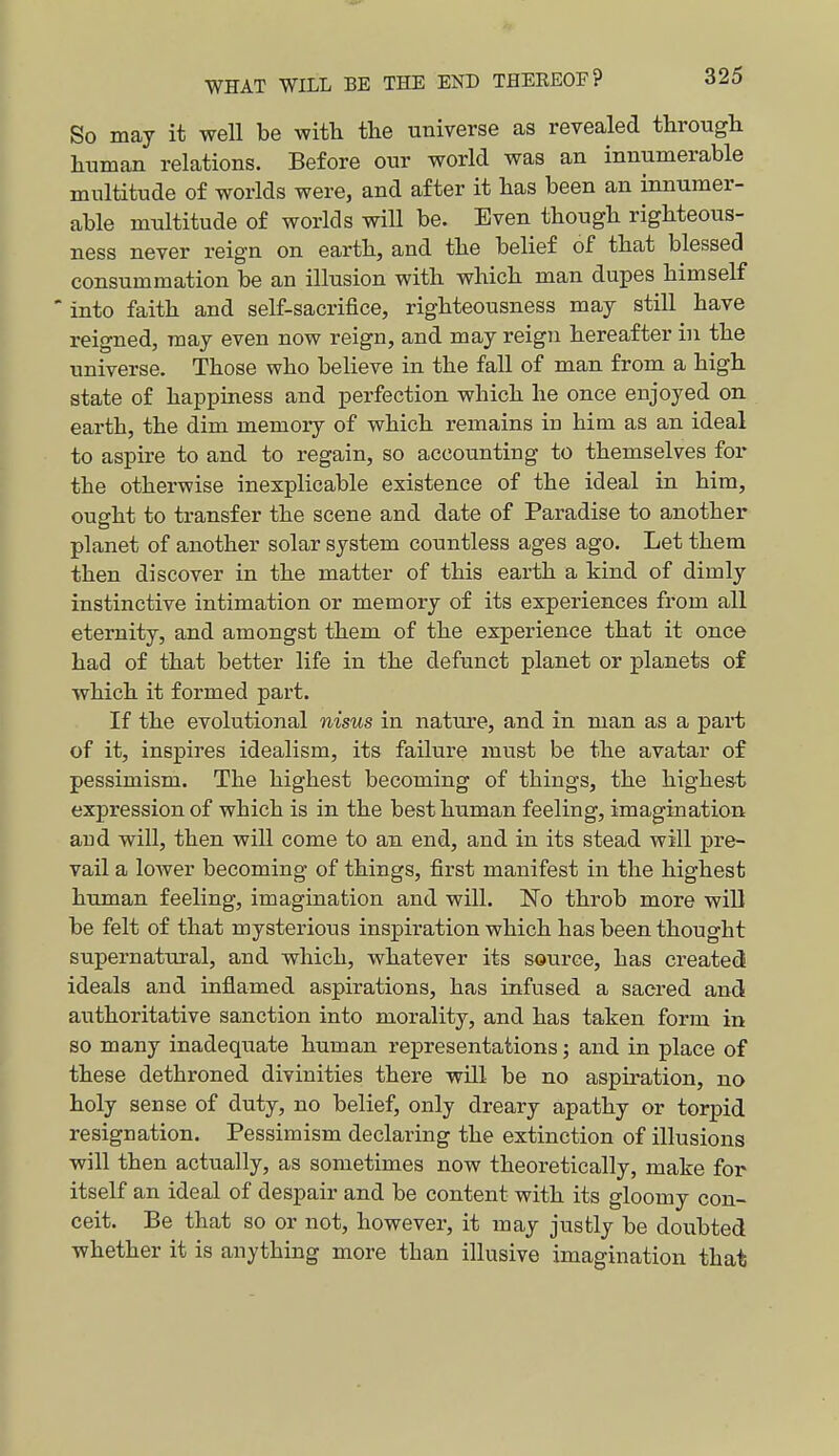 So may it well be with the universe as revealed through human relations. Before our world was an innumerable multitude of worlds were, and after it has been an innumer- able multitude of worlds will be. Even though righteous- ness never reign on earth, and the belief of that blessed consummation be an illusion with which man dupes himself into faith and self-sacrifice, righteousness may still have reigned, may even now reign, and may reign hereafter in the universe. Those who believe in the fall of man from a high state of happiness and perfection which he once enjoyed on earth, the dim memory of which remains in him as an ideal to aspire to and to regain, so accounting to themselves for the otherwise inexplicable existence of the ideal in him, ought to transfer the scene and date of Paradise to another planet of another solar system countless ages ago. Let them then discover in the matter of this earth a kind of dimly instinctive intimation or memory of its experiences from all eternity, and amongst them of the experience that it once had of that better life in the defunct planet or planets of which it formed part. If the evolutional nisus in nature, and in man as a part of it, inspires idealism, its failure must be the avatar of pessimism. The highest becoming of things, the highes-t expression of which is in the best human feeling, imagination and will, then will come to an end, and in its stead will pre- vail a lower becoming of things, first manifest in the highest human feeling, imagination and will. No throb more wiU be felt of that mysterious inspiration which has been thought supernatural, and which, whatever its source, has created ideals and inflamed aspirations, has infused a sacred and authoritative sanction into morality, and has taken form in so many inadequate human representations; and in place of these dethroned divinities there will be no aspiration, no holy sense of duty, no belief, only dreary apathy or torpid resignation. Pessimism declaring the extinction of illusions will then actually, as sometimes now theoretically, make for itself an ideal of despair and be content with its gloomy con- ceit. Be that so or not, however, it may justly be doubted whether it is anything more than illusive imagination that