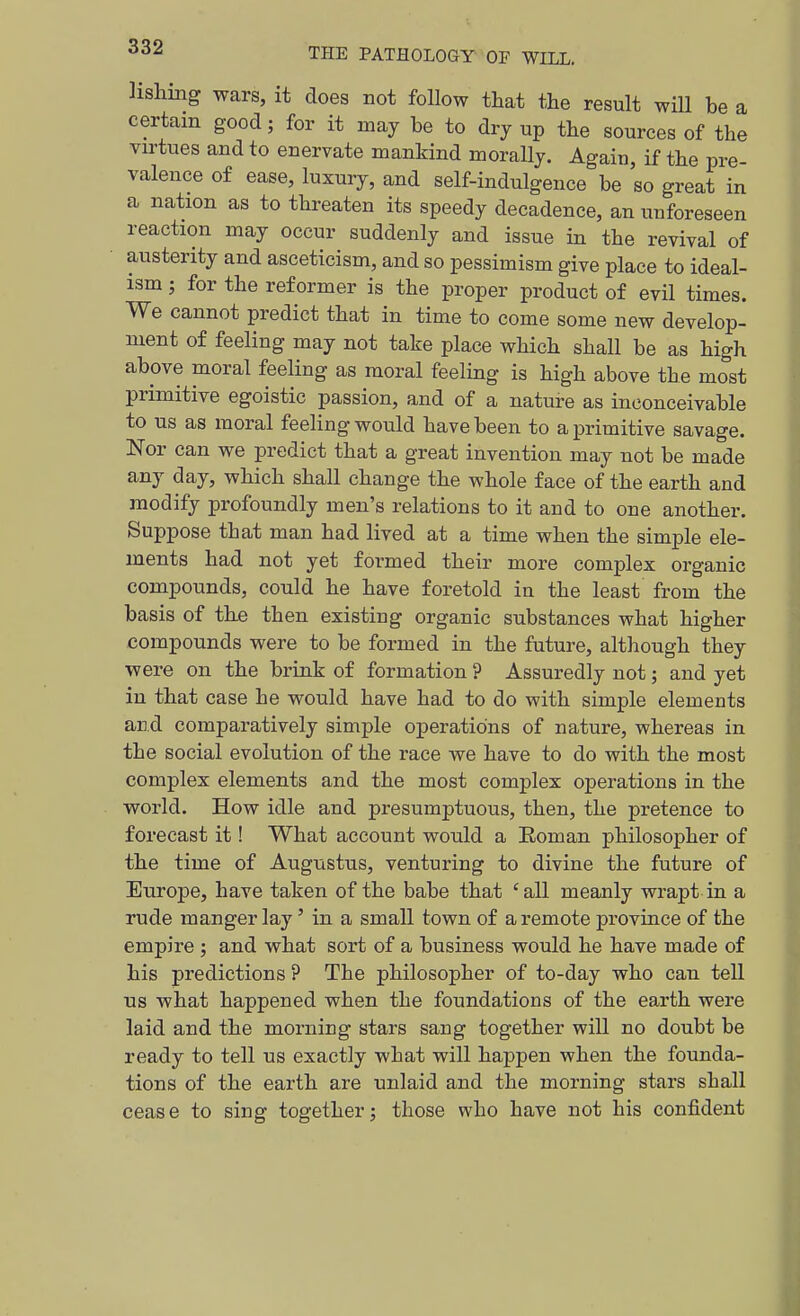 a lisliiiig wars, it does not follow that the result will be certain good; for it may be to dry up the sources of the virtues and to enervate mankind morally. Again, if the pre- valence of ease, luxury, and self-indulgence be so great in a nation as to threaten its speedy decadence, an unforeseen reaction may occur suddenly and issue in the revival of austerity and asceticism, and so pessimism give place to ideal- ism ; for the reformer is the proper product of evil times. We cannot predict that in time to come some new develop- ment of feeling may not take place which shall be as high above moral feeling as moral feeling is high above the most primitive egoistic passion, and of a nature as inconceivable to us as moral feeling would have been to a primitive savage. Nor can we predict that a great invention may not be made any day, which shall change the whole face of the earth and modify profoundly men's relations to it and to one another. Suppose that man had lived at a time when the simple ele- ments had not yet formed their more complex organic compounds, could he have foretold in the least from the basis of the then existing organic substances what higher compounds were to be formed in the future, although they were on the brink of formation ? Assuredly not; and yet in that case he would have had to do with simple elements and comparatively simple operations of nature, whereas in the social evolution of the race we have to do with the most complex elements and the most complex operations in the world. How idle and presumptuous, then, the pretence to forecast it! What account would a Eoman philosopher of the time of Augustus, venturing to divine the future of Europe, have taken of the babe that 'all meanly wrapt in a rude manger lay' in a small town of a remote province of the empire ; and what sort of a business would he have made of his predictions ? The philosopher of to-day who can tell us what happened when the foundations of the earth were laid and the morning stars sang together will no doubt be ready to tell us exactly what will happen when the founda- tions of the earth are unlaid and the morning stars shall cease to sing together; those who have not his confident