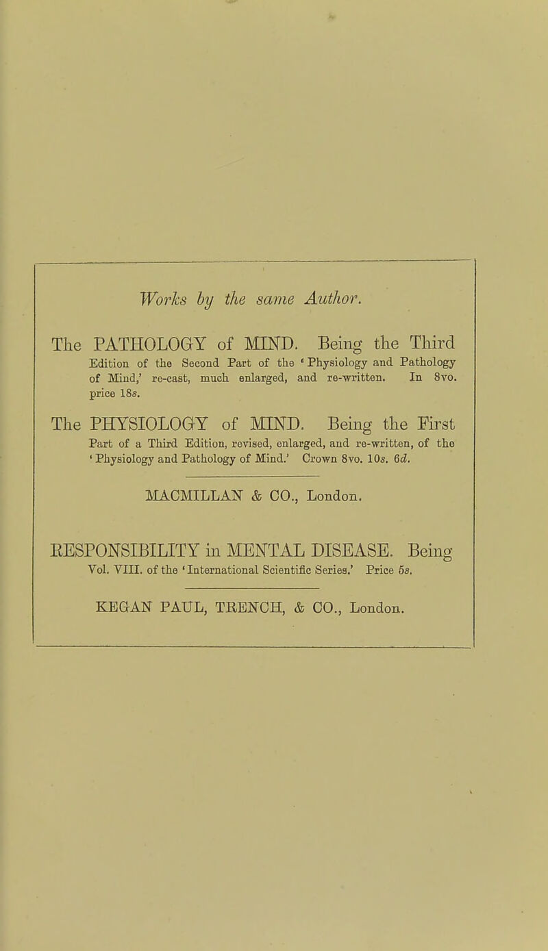 Works by the same Author. The PATHOLOGY of MIND. Being the Third Edition of the Second Part of the 'Physiology and Pathology of Mind,' re-cast, much enlarged, and re-written. In 8vo. price 18s. The PHYSIOLOGY of MIND. Being the First Part of a Third Edition, revised, enlarged, and re-written, of the ' Physiology and Pathology of Mind.' Crown Svo. 10s. &d. MACMILLAN & CO., London. EESPONSIBILITY m MENTAL DISEASE. Being Vol. VIII. of the ' International Scientific Series.' Price 5a. KEGAN PAXIL, TRENCH, & CO., London.