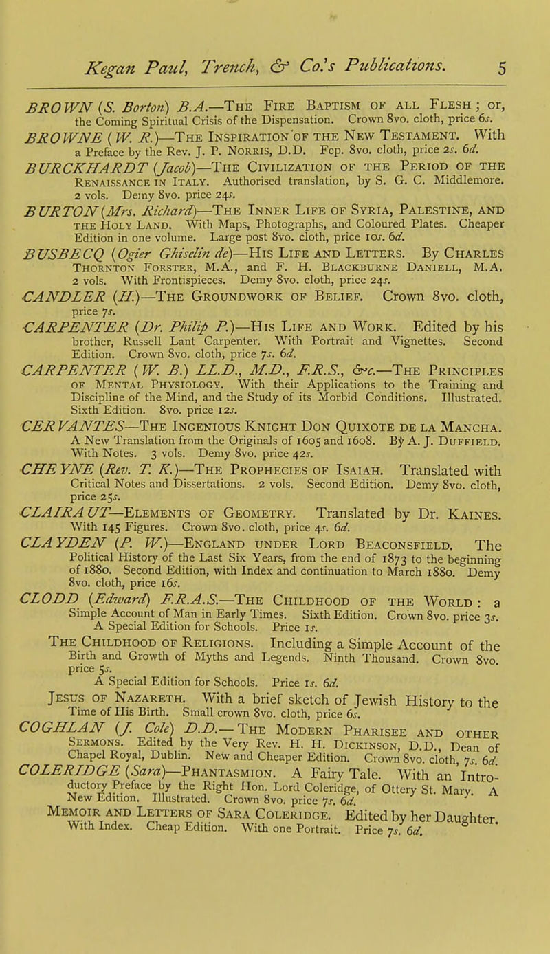 BROWN {S. Borton) B.A.—Tn-E Fire Baptism of all Flesh; or, the Coming Spiritual Crisis of the Dispensation. Crown 8vo. cloth, price 6s. BROWNE (W. R.)—The Inspiration of the New Testament. With a Preface by the Rev. J. P. NoRRis, D.D. Fop. 8vo. cloth, price 2s. 6d. BURCKHARDT {Jacob)—The Civilization of the Period of the Renaissance in Italy. Authorised translation, by S. G. C. Middlemore. 2 vols. Demy 8vo. price 24J. BURTON {Mis. Richard)—The Inner Life of Syria, Palestine, and THE Holy Land. With Maps, Photographs, and Coloured Plates. Cheaper Edition in one volume. Large post 8vo. cloth, price loj. 60'. BUSBECQ {Ogier GMselin de)—His Life and Letters. By Charles Thornton Forster, M.A., and F. H. Blackburne Daniell, M.A. 2 vols. With Frontispieces. Demy 8vo. cloth, price li^s. CANDLER {II.)—The Groundwork of Belief. Crown 8vo. cloth, price 7^. CARPENTER {Dr. Philip P.)—His Life and Work. Edited by his brother, Russell Lant Carpenter. With Portrait and Vignettes. Second Edition. Crown 8vo. cloth, price 7^. 6d. CARPENTER (W. B.) ZZ.D., M.D., E.R.S., The Principles OF Mental Physiology. With their Applications to the Training and Discipline of the Mind, and the Study of its Morbid Conditions. Illustrated. Sixth Edition. 8vo. price 12s. CER VANTES—The Ingenious Knight Don Quixote de la Mancha. A New Translation from the Originals of 1605 and 1608. BJf A. J. Duffield. With Notes. 3 vols. Demy 8vo. price 42J. CHEYNE {Rev. T. /^.)—The Prophecies of Isaiah. Translated with Critical Notes and Dissertations. 2 vols. Second Edition. Demy Svo. cloth, price 25^. CZAIRA UT—Elements of Geometry. Translated by Dr. Kaines. With 145 Figures. Crown Svo. cloth, price 4J-. 6d. CZAYDEN {P. W.)—England under Lord Beaconsfield. The Political History of the Last Six Years, from the end of 1873 to the beginning of 1880. Second Edition, with Index and continuation to March 1880. Demy Svo. cloth, price i6s. CZODD {Edward) F.R.A.S.—The Childhood of the World : a Simple Account of Man in Early Times. Sixth Edition. Crown Svo. price Xs. A Special Edition for Schools. Price \s. The Childhood of Religions. Including a Simple Account of the Birth and Growth of Myths and Legends. Ninth Thousand. Crown Svo. price 5^. A Special Edition for Schools. Price \s. 6d. Jesus of Nazareth. With a brief sketch of Jewish History to the Time of His Birth. Small crown Svo. cloth, price 6s. COGHZAN {J. Cole) D.D.—The Modern Pharisee and other Sermons. Edited by the Very Rev. H. H. Dickinson, D.D., Dean of Chapel Royal, Dubhn. NeW and Cheaper Edition. CrowTi Svo. cloth, 7^. 6d. COZERIDGE {Sara)—Vhantasmion. A Fairy Tale. With an'intro- ductory Preface by the Right Hon. Lord Coleridge, of Ottery St. Mary A New Edition. Illustrated. Crown Svo. price 7^. 6d. Memoir and Letters of Sara Coleridge. Edited by her Daughter With Index. Cheap Edition, With one Portrait, Vike 7s 6d