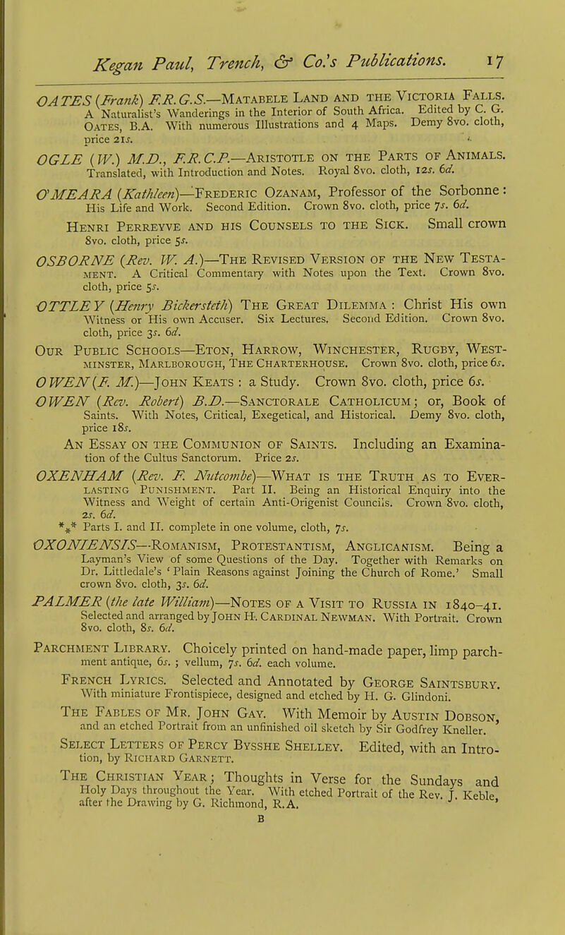 OATES (Frank) F.R.G.S.—yiKTkV.Y.-LY.'Lki;i^ the Victoria Falls. A Naturalist's Wanderings in the Interior of South Africa. Edited by C. G. Gates, B.A. With numerous Illustrations and 4 Maps. Demy 8vo. cloth, price 21 J. OGLE (W.) M.D., E.E.C.F.—A-RisTOTL-E on the Parts of Animals. Translated, with Introduction and Notes. Royal 8vo. cloth, I2s. 6d. CMEARA {Kathken)—'FK^T)-KK\c Ozanam, Professor of the Sorbonne : His Life and Work. Second Edition. Crown 8vo. cloth, price Ts. 6d. Henri Perreyve and his Counsels to the Sick. Small crown 8vo. cloth, price c,s. OSBORNE {Rev. W. A.)—The Revised Version of the New Testa- ment. A Critical Commentary with Notes upon the Text. Crown 8vo. cloth, price Sj. OTTLEY {Henry Bickersteth) The Great Dilemma: Christ His own Witness or His own Accuser. Six Lectures. Second Edition. Crown 8vo. cloth, price 3^. 6d. Our Public Schools—Eton, Harrow, Winchester, Rugby, West- minster, Marlborough, The Charterhouse. Crown 8vo. cloth, price 6s. OWEN{E. M.)—John Keats : a Study. Crown 8vo. cloth, price 6s. OWEN {Rev. Robert) B.D.—Sanctorale Catholicum; or. Book of Saints. With Notes, Critical, Exegetical, and Historical. Demy 8vo. cloth, price i8j-. An Essay on the Communion of Saints. Including an Examina- tion of the Cultus SanctoiTjm. Price 2J. OXENHAM {Rev. F. Nutcombe)—What is the Truth as to Ever- lasting Punishment. Part II. Being an Historical Enquiry into the Witness and Weight of certain Anti-Origenist Councils. Crown 8vo. cloth, IS. 6d. Parts I. and II. complete in one volume, cloth, js. OXONIENSrS—Romanism, Protestantism, Anglicanism. Being a Layman's View of some Questions of the Day. Together with Remarks on Dr. Littledale's ' Plain Reasons against Joining the Church of Rome.' Small crown 8vo. cloth, 3^-. 6d. PALMER {the late William)—Notes of a Visit to Russia in 1840-41. Selected and arranged by John H. Cardinal Newman. With Portrait. Crown 8vo. cloth, 8^. dd. Parchment Library. Choicely printed on hand-made paper, limp parch- ment antique, i>s. ; vellum, 7^. 6d. each volume. French Lyrics. Selected and Annotated by George Saintsbury. With miniature Frontispiece, designed and etched by H. G. Glindoni. The Fables of Mr. John Gay. With Memoir by Austin Dobson and an etched Portrait from an unfinished oil sketch by Sir Godfrey Kneller. ' Select Letters of Percy Bysshe Shelley. Edited, with an Intro- tion, by Richard Garnett. The Christian Year; Thoughts in Verse for the Sundays and Holy Days throughout the Year. With etched Portrait of the Rev T Keble after the Drawing by G. Richmond, R.A. •'■ ' B