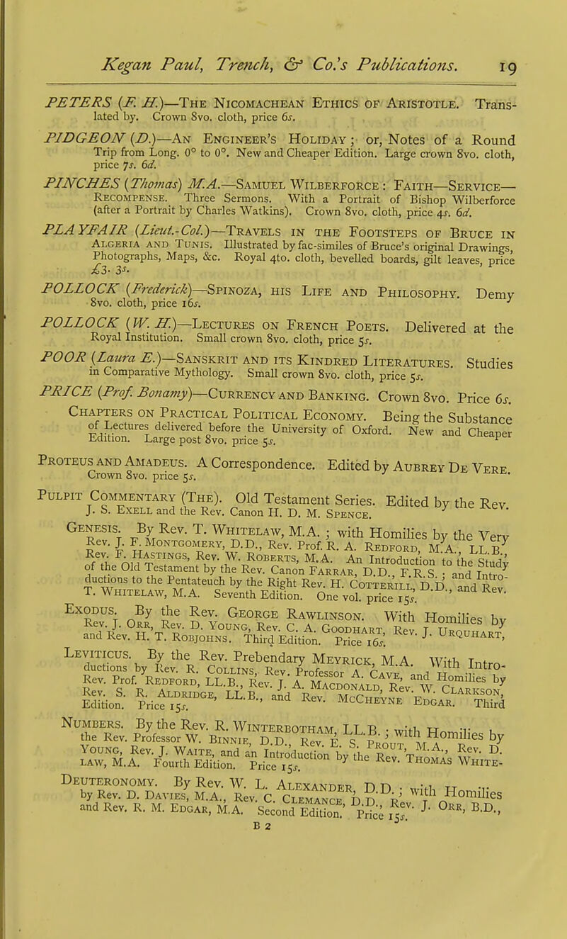 PETERS {F. H.)—The Nicomachean Ethics of Aristotle. Trans- lated by. Crown Svo. cloth, price 6s. PIDGEON {p)—K^ Engineer's Holiday ; or, Notes of a Round Trip from Long. 0° to 0°. New and Cheaper Edition. Large crown Svo. cloth, price 7x. dd. PINCHES {Thomas) M.A.—Samuel Wilberforce : Faith—Service— Recompense. Three Sermons. With a Portrait of Bishop Wilberforce (after a Portrait by Charles Watkins). Crown Svo. cloth, price 4^. 6c/. PLAYFAIR (Lieui.-Col.)—Travels in the Footsteps of Bruce in Algeria and Tunis. Illustrated by fac-similes of Bruce's original Drawings, Photographs, Maps, &c. Royal 4to. cloth, bevelled boards, gilt leaves, price POLLOCK {Frederick)~^misozA, his Life and Philosophy. Demy Svo. cloth, price 16s. •' POLLOCK (J^)—Lectures on French Poets. Delivered at the Royal Institution. Small crown Svo. cloth, price 5j-. POOR {Laura ^.)—Sanskrit and its Kindred Literatures Studies in Comparative Mythology. Small crown Svo. cloth, price $s. PRICE {Pro/. Ponamy)—CvR-R-ENCv AiJB Baj^king. Crown Svo. Price 6j. Chapters on Practical Political Economy. Being the Substance of Lectures delivered before the University of Oxford. New and Cheaper Edition. Large post Svo. price Sj. ^ Proteus AND Amadeus. A Correspondence. Edited by Aubrey De Vere Crown Svo. price 5^. -^^i^. Pulpit Commentary (The). Old Testament Series. Edited by the Rev J. S. ExELL and the Rev. Canon H. D. M. Spence. Genesis By Rev. T. Whitelaw, M.A. ; with Homilies by the Verv Rev. J. R Montgomery, D.D., Rev. Prof R. A. Redford, M A LLB Rev. F. Hastings, Rev. W. Roberts, M.A. An Introduction tnVhrQ;.'' of the Old Testament by the Rev. Cano'n FARRAt^D. D ° F. R g and f^fj ducUons to the Pentateuch by the Right Rev H Cotterii t ffn T/l T. Whitelaw, M.A. Seventh Edifion Sne vol pSe 15.'. ' ''^ Exodus By the Rev. George Rawlinson. With Homilies hv Rev. J. Orr, Rev. D. Young, Rev. C. A Goodhart Trj^\ ^ and Rev. H. T. Robjohns. Third Edition. Prke ie/. ^ ^^^^uhart, Leviticus. By the Rev. Prebendary Meyrick, M.A. With Intro ductions by Rev. R. Collins, Rev. Professor A Cav^ w -r , Numbers. By the Rev. R. Winterbotham I T B • ™,-fi, tj -t- , the Rev. Professor W. Binnie D D Rev F 'tvi^A With Homilies by YOUNO^ Rev. J. WAiTE, and an InSodu^ ^on^'the Thoma, law, M.A. Fourth Edition. Price 15^. Thomas White- Deuteronomy. By Rev. W. L. Alexander D n . , vi tt •,. by Rev. D. Davies, M.A., Rev C CLEMANr^ n ^^^'^^ Homilies and Rev. R. M. Edgar, M.^'sSoJdTdttb;' pr^; B 2 ^ ■