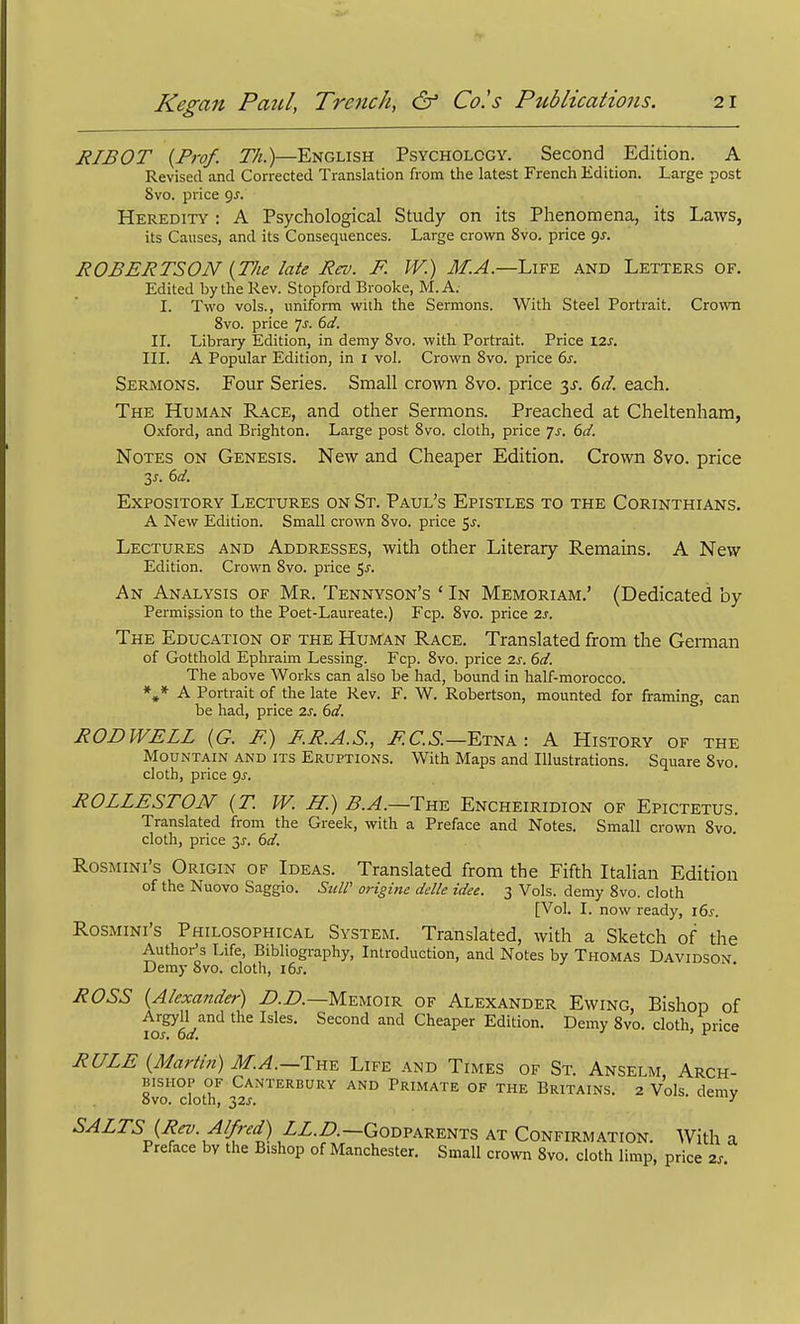 RIBOT {Prof. Th.)—English Psychology. Second Edition. A Revised and Corrected Translation from the latest French Edition. Large post 8vo. price 9^. Heredity : A Psychological Study on its Phenomena, its Laws, its Causes, and its Consequences. Large crown 8vo. price gx. ROBERTSON {The late Rro. F. W.) M.A.—Life and Letters of. Edited by the Rev. Stopford Brooke, M. A. I. Two vols., uniform with the Sermons. With Steel Portrait. Cro\\Ti 8vo. price 7^. 6d. II. Library Edition, in demy 8vo. with Portrait. Price I2s. III. A Popular Edition, in I vol. Crown 8vo. price 6s. Sermons. Four Series. Small crown 8vo. price ^s. 6d. each. The Human Race, and other Sermons. Preached at Cheltenham, Cxford, and Brighton. Large post 8vo. cloth, price Js. 6d. Notes on Genesis. New and Cheaper Edition. Crown 8vo. price Expository Lectures on St. Paul's Epistles to the Corinthians. A New Edition. Small crown 8vo. price ^s. Lectures and Addresses, with other Literary Remains. A New Edition. Crown 8vo. price ^s. An Analysis of Mr. Tennyson's ' In Memoriam.' (Dedicated by Permission to the Poet-Laureate.) Fcp. 8vo. price 2s. The Education of the Human Race. Translated from the German of Gotthold Ephraim Lessing. Fcp. 8vo. price 2s. 6d. The above Works can also be had, bound in half-morocco. *,* A Portrait of the late Rev. F. W. Robertson, mounted for framing, can be had, price 2s. 6d. ROB WELL {G. F.) F.R.A.S., i^C^.—Etna: A History of the Mountain and its Eruptions. With Maps and Illustrations. Square 8vo. cloth, price <js. ROLLESTON {T. W. H.) The Encheiridion of Epictetus. Translated from the Greek, with a Preface and Notes. Small crown 8vo. cloth, price 3J-. bd. Rosmini's Origin of Ideas. Translated from the Fifth ItaHan Edition of the Nuovo Saggio. StilV origine delle idee. 3 Vols, demy 8vo. cloth [Vol. I. now ready, 16^. Rosmini's Philosophical System. Translated, with a Sketch of the Author's Life, Bibliography, Introduction, and Notes by Thomas Davidson Demy 8vo. cloth, i6j-. ROSS {Alexander) -Ci?.—Memoir of Alexander Ewing, Bishop of Argyll and the Isles. Second and Cheaper Edition. Demy Svo. cloth, price xos. od, ^ RULE {Martin) M.A.—Thk Life and Times of St. Anselm Arch- bishop OF Canterbury and Primate of the Britains. 2 Vols, demy svo. cloth, 32J. ^ SALTS {Rev. Alfred) ZZ.Z?.—Godparents at Confirmation. With a Preface by the Bishop of Manchester. Small crown 8yo. cloth limp, price 2s.