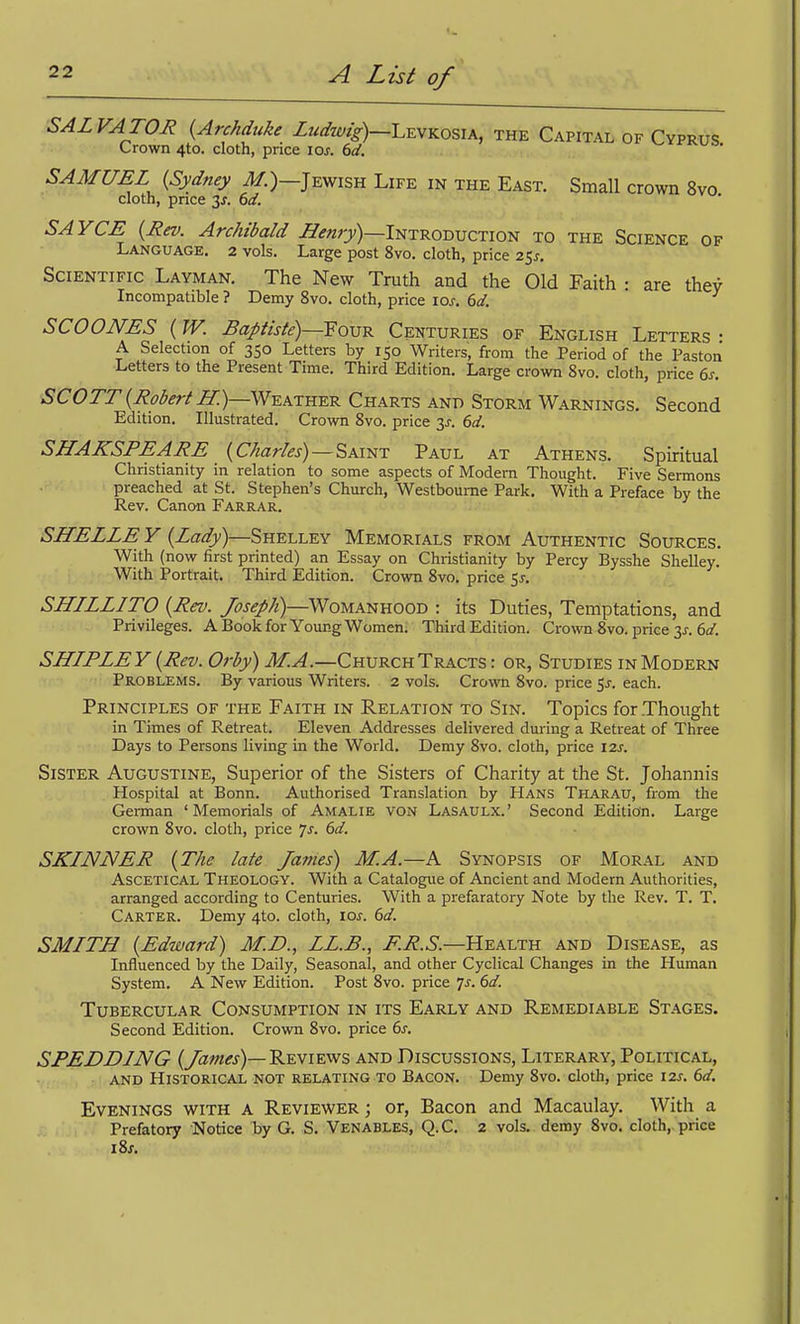 SALVATOR {Archduke Ludwig)—L^vYiosik, the Capital of Cyprus Crown 4to. cloth, price los. 6d. rr^uo. SAMUEL {Sydney il/.)—Jewish Life in the East. Small crown 8vo cloth, pnce 3J. 6d. SAYCE {Rev. Archibald ^^rw^y)—Introduction to the Science of Language. 2 vols. Large post 8vo. cloth, price 25^-. Scientific Layman. The New Truth and the Old Faith : are they Incompatible ? Demy 8vo. cloth, price los. 6d. SCO ONES {W. BaJ>tiste)—Foxs'e. Centuries of English Letters- A Selection of 350 Letters by 150 Writers, from the Period of the Paston Letters to the Present Time. Third Edition. Large crown 8vo. cloth, price 6s. SCOTT {Robert If.)—WuATHKK Charts and Storm Warnings. Second Edition. Illustrated. Crown 8vo. price 3^. 6d. SHAKSPEARE {Charles) —^xmr Paul at Athens. Spiritual Christianity in relation to some aspects of Modern Thought. Five Sermons preached at St. Stephen's Church, Westboume Park. With a Preface by the Rev. Canon Farrar. SHELLE V {Lady)—Shelley Memorials from Authentic Sources. With (now first printed) an Essay on Christianity by Percy Bysshe Shelley. With Portrait. Third Edition. Crown Svo. price 51. SHILLITO {Rev. Joseph)—Womanhood : its Duties, Temptations, and Privileges. A Book for Young Women. Third Edition. Crown 8vo. price 3J-. ef/. SHIPLEY {Rev. Orby) M.A.—Church Tracts : or, Studies in Modern Problems. By various Writers. 2 vols. Crown Svo. price 5^-. each. Principles of the Faith in Relation to Sin. Topics for Thought in Times of Retreat. Eleven Addresses delivered during a Retreat of Three Days to Persons living in the World. Demy Svo. cloth, price 12s. Sister Augustine, Superior of the Sisters of Charity at the St. Johannis Hospital at Bonn. Authorised Translation by Hans Tharau, from the German 'Memorials of Amalie von Lasaulx.' Second Edition. Large crown Svo. cloth, price /s. 6d. SKINNER {The late James) M.A.—A Synopsis of Moral and AscETiCAL Theology. With a Catalogue of Ancient and Modern Authorities, arranged according to Centuries. With a prefaratory Note by the Rev. T. T. Carter. Demy 4to. cloth, loj. 6d. SMITH {Edward) M.D., LL.B., i^.i?.6.—Health and Disease, as Influenced by the Daily, Seasonal, and other Cyclical Changes in the Human System. A New Edition. Post Svo. price js. 6d. Tubercular Consumption in its Early and Remediable Stages. Second Edition. Crown Svo. price 6^. SPEDDING {James)—REVIEWS and Discussions, Literary, Political, AND Historical not relating to Bacon. Demy Svo. clotli, price i2x. 6d. Evenings with a Reviewer ; or, Bacon and Macaulay. With a Prefatory Notice by G. S. Venables, Q.C. 2 vols, demy Svo. cloth,, price iSs.