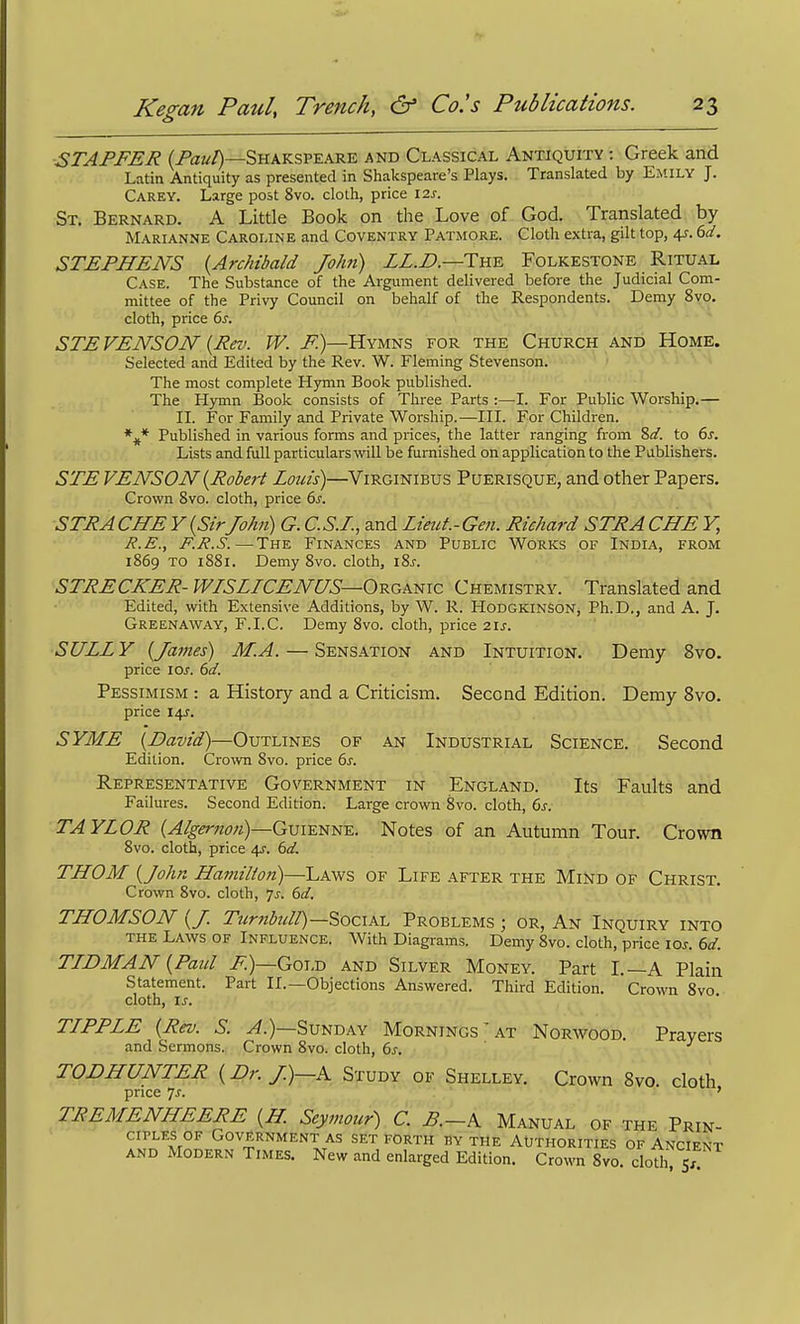 STAFFER (/Vr?//)—Shakspeare and Classical Antiquity -. Greek and Latin Antiquity as presented in Shakspeare's Plays. Translated by Emily J. Carey. Large post 8vo. cloth, price \2s. St. Bernard. A Little Book on the Love of God. Translated by Marianne Caroline and Coventry Patmore. Cloth extra, gilt top, 4-r. dd. STEFHENS {Archibald JoJm) LL.B.—Tni^ Folkestone Ritual Case. The Substance of the Argument delivered before the Judicial Com- mittee of the Privy Council on behalf of the Respondents. Demy 8vo, cloth, price 6s. < j - - » STE VENSON {Rev. W. F.)—Hymns for the Church and Home. Selected and Edited by the Rev. W. Fleming Stevenson. The most complete Hymn Book published. The Hymn Book consists of Three Parts :—L For Public Worship.— II. For Family and Private Worship.—III. For Children. Published in various forms and prices, the latter ranging from So', to 6^. Lists and full particulars will be furnished on application to the Publishers. STE VENSON {Robert Louis)—Virginibus Puerisque, and other Papers, Crown 8vo. cloth, price 6s. STRACHEY{SirJohn) G.C.S.F, andLieut.-Gen. Richard STRACHE Y, R.E., F.R.S.—The Finances and Public Works of India, from 1869 TO 1881. Demy 8vo. cloth, i8j. STRECKER- WISLICENUS—O-RGK-i^ic Chemistry. Translated and Edited, with Extensive Additions, by W. R. Hodgkinson, Ph.D., and A. J. Greenaway, E.I.C. Demy 8vo. cloth, price 21s. SULLY {James) M.A. — Sensation and Intuition. Demy 8vo. price 10s. 6d. Pessimism : a History and a Criticism. Second Edition. Demy 8vo. price 14J. SYME '{David)—Outlines of an Industrial Science. Second Edition. Crown 8vo. price 6^. Representative Government in England. Its Faults and Failures. Second Edition. Large crown 8vo. cloth, 6s. TAYLOR Guienne. Notes of an Autumn Tour. Crown 8vo. cloth, price 4?. 6d. THOM {John Hamilton)—Laws of Life after the MiNd of Christ. Crown 8vo. cloth, 7^-. 6d. THOMSON {J. Ttcr7tbuH)—'S)0ciK-L Problems ; or, An Inquiry into THE Laws of Influence. With Diagrams. Demy 8vo. cloth, price los. 6d. TLDMAN {Faul J^.)—Gold and Silver Money. Part I.—A Plain Statement. Part II.—Objections Answered. Third Edition. Crown Svo cloth, \s. TLFFLE {Rev. S. ^.)—Sunday Mornings ' at Norwood. Prayers and Sermons. Crown Svo. cloth, 6s. TODHUNTER {Dr. J.)—K Study of Shelley. Crown Svo. cloth price Js. ' TREMENHEERE {H. Seymour) C. F.-K Manual of the Prin- ciples of Government as set forth by the Authorities of Ancient AND Modern Times. New and enlarged Edition. Crown 8vo. cloVh,