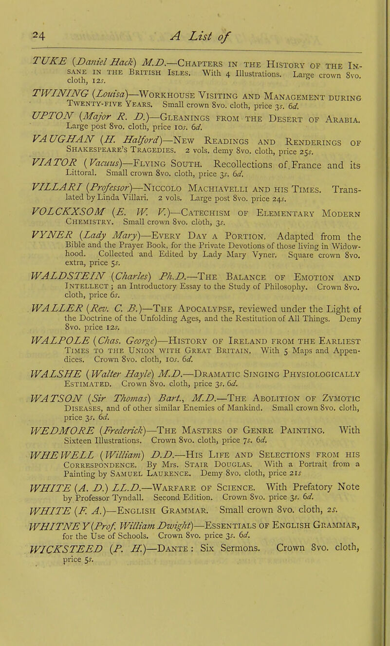 TUKE {Daniel Hack) M.B.—Chaftkks in the History of the In.- SANE IN THE BRITISH IsLES. Witli 4 Illustrations. Large crown 8vo cloth, 12s. n . TWINING (Z^JOTJ^)—Workhouse Visiting and Management during Twenty-FIVE Years. Small crown 8vo. cloth, price 3^. (>d. UPTON {Major R. Z*.)—Gleanings from the Desert of Arabia. Large post 8vo. cloth, price \os. 6d. VAUGHAN {H. Halford)—^-^-^ Readings and Renderings of Shakespeare's Tragedies. 2 vols, demy Svo. cloth, price 25^-. VIATOR {Vacuus)—Yi^xmo South. Recollections of.France and its Littoral. Small crown Svo. cloth, price y. 6d. VILLARI {Fro/essor)—NiccoLO Machiavelli and his Times. Trans- lated by Linda Villari. 2 vols. Large post Svo. price 245. VOLCKXSOM {E. W. V.)—Catechism of Elementary Modern Chemistry, Small crown Svo. cloth, 3^. VYNER {Lady Mary)—Every Day a Portion. Adapted from the Bible and the Prayer Book, for the Private Devotions of those living in Widow- hood. Collected and Edited by Lady Mary Vyner. Square crown Svo. extra, price 5^. WALDSTEIN {Charles) E/i.D.—Th^ Balance of Emotion and Intellect ; an Introductory Essay to the Study of Philosophy. Crown Svo. cloth, price 6s. WALLER {Rev. C. B.)—The Apocalypse, reviewed under the Light of the Doctrine of the Unfolding Ages, and the Restitution of All Things. Demy Svo. price I2j. WALPOLE {Chas. George)—History of Ireland from the Earliest Times to the Union with Great Britain. With 5 Maps and Appen- dices. Crown Svo. cloth, \os. 6d. WALSHE {Walter Hayle) M.D.—Dramatic Singing Physiologically Estimated. Crown 8vo. cloth, price 31. 6d. WATSON {Sir Thomas) Bart., M.D.—The Abolition of Zymotic Diseases, and of other similar Enemies of Mankind. Small crown Svo. cloth, price 3^. 6d. WEDMORE {Frederick)—The Masters of Genre Painting. With Sixteen Illustrations. Crown Svo. cloth, price 7j. dd, WHEWELL {Willia7n) D.D.—His Life and Selections from his Correspondence. By Mrs. Stair Douglas. With a Portrait from a Painting by Samuel Laurence. Demy Svo. cloth, price 21 j WHITE {A. D.) ZZ.Z?.—Warfare of Science. With Prefatory Note by Professor Tyndall. Second Edition. Crown Svo. price 3J. 6d. WHITE {F. A.)—English Grammar. Small crown Svo. cloth, 2s. WHITNE Y{Prof. William Dwight)—Essentials of English Grammar, for the Use of Schools. Crown Svo. price 35. (>d. WICKSTEED {P. Z^)—Dante : Six Sermons. Crown Svo. cloth, price ^s.