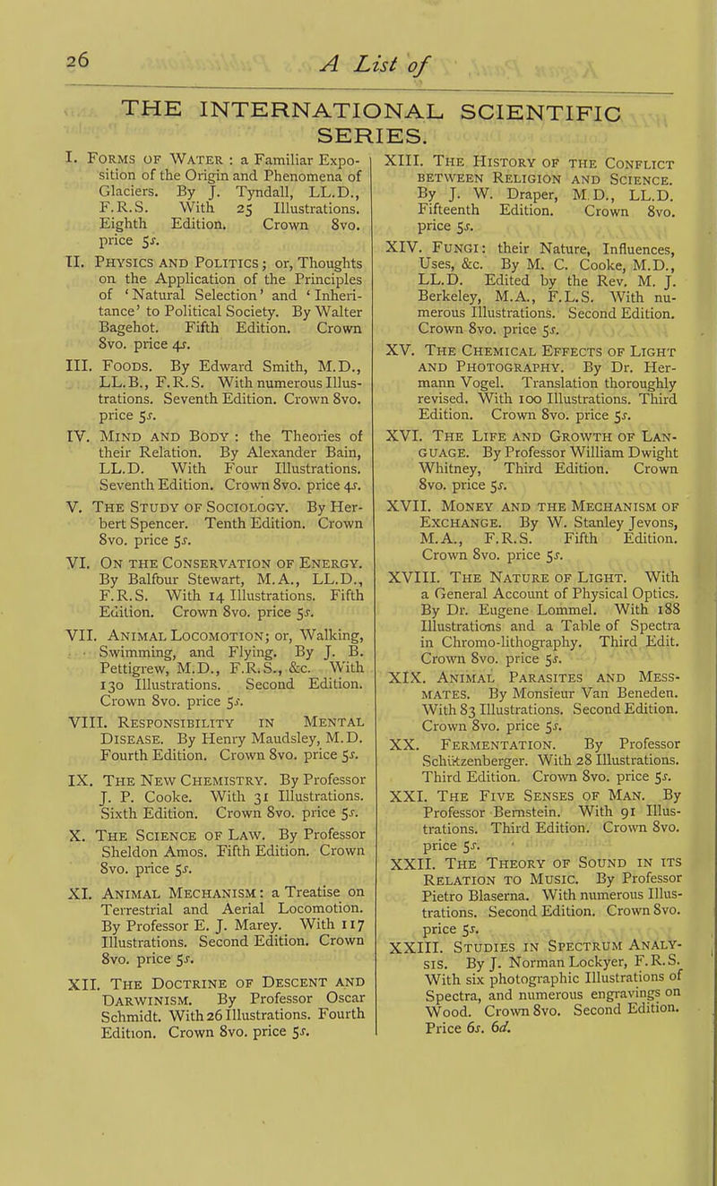 THE INTERNATIONAL SCIENTIFIC SERIES. I. Forms of Water : a Familiar Expo- sition of the Origin and Phenomena of Glaciers. By J. Tyndall, LL.D., F.R.S. With 25 Illustrations. Eighth Edition. Crown 8vo. price TI. Physics and Politics ; or, Thoughts on the Application of the Principles of 'Natural Selection' and 'Inheri- tance' to Political Society. By Walter Bagehot. Fifth Edition. Crown 8vo. price 4?. III. Foods. By Edward Smith, M.D., LL. B., F. R. S. With numerous Illus- trations. Seventh Edition. Crown 8vo. price 5^. IV. Mind and Body : the Theories of their Relation. By Alexander Bain, LL.D. With Four Illustrations. Seventh Edition. Crown 8vo. price 4^. V. The Study of Sociology. By Her- bert Spencer. Tenth Edition. Crown 8vo. price ^s. VI. On the Conservation of Energy. By Balfour Stewart, M.A., LL.D., F.R.S. With 14 Illustrations. Fifth Edition. Crown 8vo. price 55. VII. Animal Locomotion; or, Walking, ; • • Swimming, and Flying. By J. B. Pettigrew, M.D., F.R.S., &c. With 130 Illustrations. Second Edition. Crown 8vo. price ^s. VIII. Responsibility in Mental Disease. By Henry Maudsley, M.D. Fourth Edition. Crown 8vo. price 51. IX. The New Chemistry. By Professor J. P. Cooke. With 31 Illustrations. Sixth Edition. Crown 8vo. price ^s. X. The Science of Law. By Professor Sheldon Amos. Fifth Edition. Crown 8vo. price '^s. XI. Animal Mechanism : a Treatise on Terrestrial and Aerial Locomotion. By Professor E. J. Marey. With II7 Illustrations. Second Edition. Crown 8vo. price 5^. XII. The Doctrine of Descent and Darwinism. By Professor Oscar Schmidt. With 26 Illustrations. Fourth Edition. Crown 8vo. price ^s. XIII. The History of the Conflict between Religion and Science. By J. W. Draper, M,D., LL.D. Fifteenth Edition. Crown 8vo. price 5J-. XIV. Fungi: their Nature, Influences, Uses, &c. By M. C. Cooke, M.D., LL.D. Edited by the Rev. M. J. Berkeley, M.A., F.L.S. With nu- merous Illustrations. Second Edition. Crown 8vo. price ^s- : XV. The Chemical Effects of Light and Photography. By Dr. Her- mann Vogel. Translation thoroughly revised. With 100 Illustrations. Third Edition. Crown 8vo. price 5j. XVI. The Life and Growth of Lan- guage. By Professor William Dwight Whitney, Third Edition. Crown 8vo. price 5^. XVII. Money and the Mechanism of Exchange. By W. Stanley Jevons, M.A., F.R.S. Fifth Edition. Crown 8vo. price XVIII. The Nature of Light. With a General Account of Physical Optics. By Dr. Eugene Lommel. With 188 Illustrations and a Table of Spectra in Chromo-lithogi'aphy. Third Edit. Crown 8vo. price 5^. XIX. Animal Parasites and Mess- mates. By Monsieur Van Beneden. With 83 Illustrations. Second Edition. Crown 8vo. price 5^. XX. Fermentation. By Professor Schiftzenberger. With 28 Illustrations. Third Edition. Crown 8vo. price 5^. XXI. The Five Senses of Man. By Professor Bernstein. With 91 Illus- trations. Third Edition. Crown 8vo. price S-f- XXII. The Theory of Sound in its Relation to Music. By Professor Pietro Blaserna. With numerous Illus- trations. Second Edition. Crown Svo. price 5-''> XXIII. Studies in Spectrum Analy- sis. By J. Norman Lockyer, F.R.S. With six photographic Illustrations of Spectra, and numerous engravings on Wood. Crovni Svo. Second Edition. Price ds. 6d.