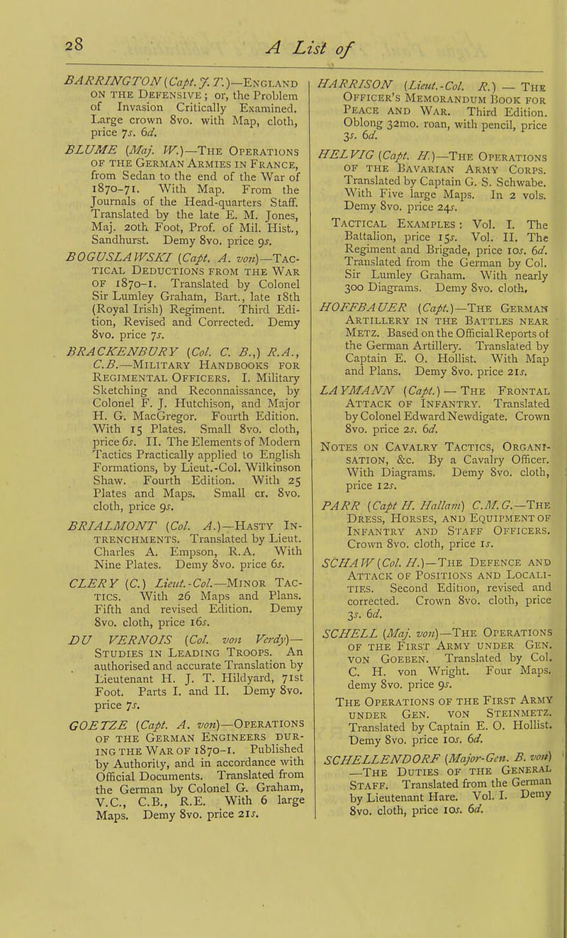BARRINGTON (Capt. J. T.)—England ON THE Defensive ; or, the Problem of Invasion Critically Examined. Large crown 8vo. with Map, cloth, price 7^. 6(/. BLUME {Maj. W.)—Tm Operations OF THE German Armies in France, from Sedan to the end of the War of 1870-71. With Map. From the Journals of the Head-quarters Staff. Translated by the late E. M. Jones, Maj. 20th Foot, Prof, of Mil. Hist, Sandhurst. Demy Svo. price qj. BOGUSLAWSKI {Capt. A. Tac- tical Deductions from the War OF 1870-1. Translated by Colonel Sir Lumley Grahata, Bart., late 18th (Royal Irish) Regiment. Third Edi- tion, Revised and Corrected. Demy Svo. price js. BRACKENBURY {Col. C. B.,) R.A., C.B.—Military Handbooks for Regimental Officers. I. Military Sketching and Reconnaissance, by Colonel F. J. Hutchison, and Major H. G. MacGregor. Fourth Edition. With 15 Plates. Small Svo. cloth, price 6j. II. The Elements of Modern Tactics Practically applied to English Formations, by Lieut.-Col. Wilkinson Shaw. Fourth Edition. With 25 Plates and Maps. Small cr. Svo. cloth, price qj. BRIALMONT {Col. ^.)—Hasty In- trenchments. Translated by Lieut. Charles A. Empson, R.A. With Nine Plates. Demy 8vo. price ds. CLERY (C.) ZzV«/.-C^;/.—Minor Tac- tics. With 26 Maps and Plans. Fifth and revised Edition. Demy Svo. cloth, price 16s. DU VERNOIS {Col. von Verdy)— Studies in Leading Troops. An authorised and accurate Translation by Lieutenant H. J. T. Hildyard, 71st Foot. Parts I. and II. Demy Svo. price 7-f' GOETZE {Capt. A. ww)—Operations of the German Engineers dur- ing THE War of 1870-1. Published by Authority, and in accordance with Official Documents. Translated from the German by Colonel G. Graham, V.C., C.B., R.E. With 6 large Maps. Demy Svo. price 21 J. HARRISON- {Lieut.-Col. R.) — The Officer's Memorandum Book for Peace and War. Third Edition. Oblong 32mo. roan, with pencil, price 3^. dd. HELVIG{Capt. /■/.)—Th-e Operations of the Bavarian Army Corps. Translated by Captain G. S. Schwabe. With Five large Maps. In 2 vols. Demy Svo. price 24J. Tactical Examples : Vol. I. The Battalion, price 15^-. Vol. II. The Regiment and Brigade, price los. 6d. Translated from the German by Col. Sir Lumley Graham. With nearly 300 Diagrams, Demy Svo. cloth, HOFFBAUER (C^//.)—The German Artillery in the Battles near Metz. Based on the Official Reports of the German Artillery. Translated by Captain E. O. Hollist. With Map and Plans. Demy Svo. price 2ix. LAYMANN {Capt.)— Tyls. Frontal Attack of Infantry. Translated by Colonel Edward Newdigate. Crown Svo. price 2s. 6d. Notes on Cavalry Tactics, Organi- sation, &c. By a Cavalry Officer. With Diagrams. Demy Svo. cloth, price I2s. PARR {Capt H. Hallam) C.M.G.—Tnv. Dress, Horses, and Equipment of Infantry and Staff Officers. Crown Svo. cloth, price is. SCHAW{Col. H.)—7wE. Defence and Attack of Positions and Locali- ties. Second Edition, revised and corrected. Crown Svo. cloth, price Zs. dd. SCHELL {Maj. The Operations OF the First Army under Gen. von Goeben. Translated by Col. C. H. von Wright. Four Maps, demy Svo. price 9^. The Operations of the First Army under Gen. von Steinmetz. Translated by Captain E. O. Hollist. Demy Svo. price \os. 6d. SCHELLENDORF {Major-Gen. B. von) —The Duties of the General Staff. Translated from the German by Lieutenant Hare. Vol. I. Demy Svo. cloth, price lOr. dd.