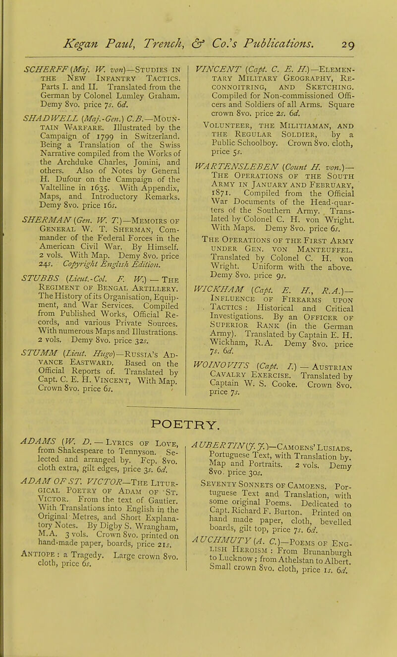 SCHERFF {Maj. W. wn)—Studies in THE New Infantry Tactics. Parts I. and II. Translated from the German by Colonel Lumley Graham. Demy 8vo. price 7^. 6d. SHA DWELL [Maj.-Gen.) C.^.—Moun- tain Warfare. Illustrated by the Campaign of 1799 in Switzerland. Being a Translation of the Swiss Narrative compiled from the Works of the Archduke Charles, Jomini, and others. Also of Notes by General H. Dufour on the Campaign of the Valtelline in 1635. With Appendix, Maps, and Introductory Remarks. Demy 8vo. price i ds. SHERMAN {Gen. W. 7^)—Memoirs OF General W. T. Sherman, Com- mander of the Federal Forces in the American Civil War. By Himself. 2 vols. With Map. Demy 8vo. price 24J. Copyright English Edilion. STUBBS (Lieut.-Col. F. W.) — The Regiment of Bengal Artillery. The History of its Organisation, Equip- ment, and War Services. Compiled from Published Works, Official Re- cords, and various Private Sources. With numerous Maps and Illustrations. 2 vols. Demy 8vo. price 32J-. STUMM {Lieut. JLugo)—RvssTA's Ad- vance Eastward. Based on the Official Reports of. Translated by Capt. C. E. H. Vincent, With Map. Crown 8vo. price 6^, VINCENT {Capt. C. E. ^)—Elemen- tary Military Geography, Re- connoitring, and Sketching. Compiled for Non-commissioned Offi- cers and Soldiers of all Arms. Square crown 8vo. price 2s. 6d. Volunteer, the Militiaman, and the Regular Soldier, by a Public Schoolboy. Crown 8vo. cloth, price 5J-. WARTENSLEBEN {Count H. von.)— The Operations of the South Army in January and February, 1871. Compiled from the Official War Documents of the Head-quar- ters of the Southern Army. Trans- lated by Colonel C. H. von Wright. With Maps. Demy 8vo. price 6s. The Operations of the First Army under Gen. von Manteuffel. Translated by Colonel C. H. von Wright. Uniform with the above. Demy Svo. price 9j. WICICHAM {Capt. E. H., R.A.)— Influence of Firearms upon . Tactics : Historical and Critical Investigations. By an Officer of Superior Rank (in the Gennan Army). Translated by Captain E. H. Wickham, R.A. Demy Svo. price 7s. 6d. ^ WOINOVITS {Capt. /.)—Austrian Cavalry Exercise. Translated by Captain W. S. Cooke. Crown 8vo. price 7J-. POETRY. ADAMS {W. Z>. —Lyrics of Love, from Shakespeare to Tennyson. Se- lected and arranged by. Fcp. Svo. cloth extra, gilt edges, price 3^. (,d. ADAM OF ST. F/CrOi?—The Litur- gical Poetry of Adam of St. Victor. From the text of Gautier. With Translations into English in the Original -Metres, and Shorl Explana- tory Notes. By Digby S. Wrangham, M.A. 3 vols. Crown Svo. printed on hand-made paper, boards, price zis. Antiope : a Tragedy. Large crown Svo. cloth, price 6j. A UBER TIN {J. J. )-Camoens' Lusiads. Portuguese Text, with Translation by. Map and Portraits. 2 vols. Demy Svo. price 30^-, Seventy Sonnets of Camoens. Por- tuguese Text and Translation, with some original Poems. Dedicated to Capt. Richard F. Burton. Printed on hand made paper, cloth, bevelled boards, gilt top, price 7^. 6d. AUCIIMUTY{A. C.)-Poemsof Eng- lish Heroism : From Brunanburgh to Lucknow; from Athelstan to Albert Small crown Svo. cloth, price is. 6d