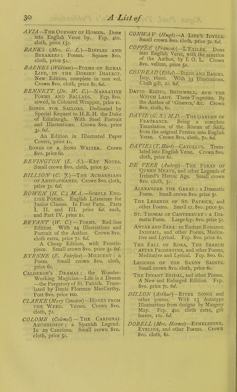 A VIA —The Odyssey of Homer. Done into English Verse by. Fcp. 410. cloth, price 15^. BANKS {Mrs. G. Z.)—Ripples and Breakers : Poems. Square 8vo. cloth, price 5^. BARNES (William)—Vo-EMS OF Rural Life, in the Dorset Dialect. New Edition, complete in one vol. Crown 8vo. cloth, price Zs. 6d. BENNETT (Dr. IV. C.)—Narrative Poems and Ballads. Fcp. 8vd. sewed, in Coloured Wrapper, price is. Songs for Sailors. Dedicated by Special Request to H.R.H. the Duke of Edinburgh. With Steel Portrait and Illustrations. Crown 8vo. price 2,s. 6d. An Edition in Illustrated Paper Covers, price is. Songs of a Song Writer. Crown 8vo. price 6^. BEVINGTON (Z. .S.)—Key Notes. Small crown 8vo. cloth, price 5^. BILLSON (C. y.)—The Acharnians of Aristophanes. Crown 8vo. cloth, price 3^. ()d. BOWEN (H. C.) M.A.—Simw Eng- lish Poems. English Literature for Junior Classes. In Four Parts. Parts I. II. and III. price 6d. each, and Part IV. price is. BRYANT {W. C.)—Poems. Red-line Edition. With 24 Illustrations and Portrait of the Author. Crown 8vo. cloth extra, price Js. 6d. A Cheap Edition, with Frontis- piece. Small crown 8vo. price 31. 6d. BYRNNE (E. ZaiV/aa:)—Milicent : a Poem. Small crown 8vo. cloth, price 6s. Calderon's Dramas : the Wonder- Working Magician—Life is a Dream —the Purgatory of St. Patrick. Trans- lated by Denis Florence MacCarthy. Post 8vo. price los. CLARKE {Mary Cowdm)—'H.omY FROM THE Weed. Verses. Crown 8vo. cloth, 7^. CO LOME {Colonel) —Tn-E^ Cardinal Archbishop : a Spanish Legend. In 29 Cancions. Small crown 8vo. cloth, price 5-r. CONWA Y (^«^A)-A Life's Idylls. bmall crown 8vo. cloth, price 3s. 6d. COPPEE (Zm««/j)_L'E.xiL£E. Done mto English Verse, with the sanction of the Author, by I. 0. L. Crown 8vo. vellum, price 5^. COXHEAD (ZM^/)—Birds and Babies. Iinp. i6mo. With 33 Illustrations. Cloth gilt, 7.S. 6d. David Rizzio, Bothwell, and the Witch Lady. Three Tragedies. By the Author of ' Ginevra,' &c. Crown 8vo. cloth, 6^. BA VIE {G.S.) J/.Z>.—The Garden of Fragrance. Being a complete Translation of the Bostan of Sadi, from the original Persian into English Verse. Crown 8vo. cloth, 7^. 6d. DA VIES {T. ZTar^—Catullus. Trans- lated into English Verse. Crown 8vo. cloth, price 6j. DE VERE {Aubrey)—IwE. Foray of Queen Meave, and other Legends of Ireland's Heroic Age. Small crown 8vo. cloth, 5j. Alexander the Great : a Dramatic Poem. SmaH crown 8vo. price 5^. The Legends of St. Patrick, and other Poems. Small cr. 8vo. price ^s. St. Thomas of Canterbury : a Dra- matic Poem. Large fcp. 8vo. price 5^. Antarand Zara: an Eastern Romance. Inisfail, and other Poems, Medita- tive and Lyrical. Fcp. 8vo. price 6j. The Fall of Rora, The Search AFTER Proserpine, and other Poems, Meditative and Lyrical. Fcp. Svo. iis. Legends of the Saxon Saints. Small crown 8vo. cloth, price ()s. The Infant Bridal, and other Poems. A New and Enlarged Edition. Fcp. Svo. price Is. 6d. DILLON River Songs and other poems. With 13 Autotype Illustrations from designs by Marger)'- May. Fcp. 4to. cloth extra, gilt leaves, lOs. 6d. DOBELL {Mrs. Z^i)ra«)—Ethelstone, Eveline, and other Poems. Crown Svo. cloth, 6s,