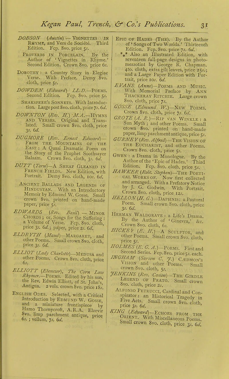 DOBSON (Austin) — VIGNETTES IN Rhyme, and Vers de Societe. Third Edition. Fcp. 8vo. price 5^. Proverbs in Porcelain. By the Author of 'Vignettes in Rhyme.' Second Edition. Crown 8vo. price ds. Dorothy : a Country Story in Elegiac Verse. With Preface. Demy 8vo. cloth, price 5-'. DOWDEN [Edward) ZZ.Z>.—Poems. Second Edition. Fcp. 8vo. price 5^. Shakspere's Sonnets. With Introdiic- tion. Large post 8vo. cloth, price 7j. bd. DOWNTON (Rev. H.) il/.^.—Hymns and Verses. Original and Trans- lated. Small crown 8vo. cloth, price y. 6d. DUG MORE (Rev. Ei-nest Edward)— From the Mountains of the East : A Quasi Dramatic Poem on the StoiT of the Prophet Soothsayer Balaam. Crown Svo. cloth, 3J. dd. DUTT (Torn)—A Sheaf Gleaned in French Fields. New Edition, with Portrait. Demy 8vo. cloth, los. 6d. Ancient Ballads and Legends of Hindustan. With an Introductory Memoir by Edmund W. Gosse. Small crown Svo. printed on hand-made paper, price 5^-. EDWARDS (Rev. Basil) — Minor Chords ; or, Songs for the Suffering : a Volume of Verse. Fcp. Svo. cloth, price 3J. 6d.; palper, price 2s. 6d. ELDRYTH (Mz«^/)-Margaret, and other Poems. Small crown Svo. cloth, price 3^. 6if. ELLIOT (Lady C^ar/oe'/f')—Medusa and other Poems. Crown Svo. cloth, price 6s, ELLIOTT (Ebenezer), The Corn Lazv Rhymer.—Fo^us. Edited by his son, the Rev. Edwin Elliott, of St. John's, Antigua. 2 vols, crown Svo. price iSj. English Odes. Selected, with a Critical Introduction by Edmund W. Gosse and a miniature frontispiece by Hamo Thomycroft, A.R.A. Elzevir 8vo. limp parchment antique, price OS. ; vellum, Js. 6d. Epic of Hades (The). By the Author of' Songs of Two Worlds.' Thirteenth Edition. Fcp. Svo. price ys. 6d. Also an Illustrated Edition, with seventeen full-page designs in photo- mezzotint by George R. Chapman. 4to. cloth, extra gilt leaves, price 25^.; and a Large Paper Edition with Por- trait, price I0J-. 6d. EVANS (A7ine)—'PoEus and Music. With Memorial Preface by Ann Thackeray Ritchie. Large crown Svo. cloth, price ys. GOSSE (Edmtmd /^.)—New Poems. Crown Svo. cloth, price 'js. 6d. GROTE (A. 7?.)_Rip VAN Winkle : a Sun Myth ; and other Poems. Small crown 8vo. printed on hand-made paper, limp parchment antique, price 5^. GURNE y (Rev. Alfred)—i:^^ Vision of the Eucharist, and other Poems. Crown Svo. cloth, price 5^. GwEN : a Drama in Monologue. By the Author of the ' Epic of Hades.' Third Edition. Fcp. Svo. cloth, price 5j-. HA WKER (Robt. Stephen)—Twe. Poeti- cal Works of. Now first collected and arranged. With a Prefatory Notice by J. G. Godwin. With Portrait. Crown Svo. cloth, price 12^. HELLON(H. C.)—Daphnis: a Pastoral Poem. Small crown Svo. cloth, price zs. ed. Herman Waldgrave .- a Life's Drama By the Author of ' Ginevra,' &c. Crown Svo. cloth, 6s. HICKEY (E. H.)-K Sculptor, and other Poems. Small crown Svo. cloth price 5j. HOLMES (E. G ^.)-Poems. First and Second Series. Fcp. Svo. price 5j-. each INGHAM (Sarson C. y.) C^dmon's Vision and other Poems. Small crown Svo. cloth, 5^. JENKINS (Rev. Cancu)-THE Girdle Legend of Prato. Small crown svo. cloth, price 2s. Alfonso Petrucci, Cardinal and Con- spirator.- an Historical Tragedy in Five Acts. Small crown Svo. cloth price 2s. 6d. ' KING {Edward)~Y.c^^o^<i from the Orient. With Miscellaneous Poems. Small crown Svo. cloth, price 3^. 6d.