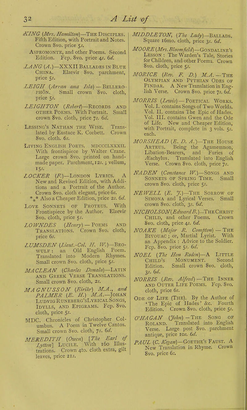 iCING {Mrs. Hamilton)—'Y\\^T>\'ic\v\.YS. Fifth Edition, with Portrait and Notes. Crown 8vo. price ^s, AsPROMONTE, and other Poems. Second Edition. Fcp. 8vo. price 4r. dd. XANG XXXII Ballades in Blue China. Elzevir 8vo. parchment, price 5j. LEIGH {Arran ana Isla) — Bellero • PHON. Small crown 8vo. cloth, price 5^. LEIGHTON Records and other Poems. With Portrait. Small crown 8vo. cloth, price js. 6d. Lessing's Nathan the Wise. Trans- lated by Eustace K. Corbett. Crown 8vo. cloth. 6s. Living English Poets, mdccclxxxii. With frontispiece by Walter Crane. Large crown 8vo. printed on hand- made paper. Parchment, 12^. ; vellum, \Ss. LOCKER London Lyrics. A New and Revised Edition, with Addi- tions and a Portrait of the Author. Crown 8vo. cloth elegant, price 6s. Also a Cheaper Edition, price 2s. 6d. Love Sonnets of Proteus. With Frontispiece by the Author. Elzevir 8vo. cloth, price fj. LOWNDES {Hen)y) — FovMS and Translations. Crown 8vo. cloth, price 6^. LUMSDEN (Lieut.-Col. H. fr.)—Beo- wulf : an Old English Poem. Translated into Modern Rhymes. Small crown Svo. cloth, price ^s. MACLEAN (Charles L>onala)—Latin and Greek Verse Translations. Small crown Svo. cloth, 2^. MAGNUSSON {EiHkr) M.A., and PALMER [E. H.) vl/.^.—Johan Ludvig Runeberg'sLyrical Songs, Idylls, and Epigrams. Fcp. Svo. cloth, price $s. MDC. Chronicles of Christopher Col- umbus. A Poem in Twelve Cantos. Small crown Svo. cloth, 7^. 6d. MEREDITH [Owen) [T/te Earl if Lyiton'] Lucile. With i6o Illus- trations. Crown 4to. cloth extra, gilt leaves, price 2ij-. MIDDLETON, {The Zo^/y)—Ballads. Square i6mo. cloth, price y. 6d. M0ORE {Mrs. Bloomfield)—GoN-DA.-\^ine's Lesson : The Warden's Tale, Stories for Children, and other Poems, Crown Svo. cloth, price 5^. MORICE {Rev. F. D.) M.A.~Th% Olympian and Pythian Odes of Pindar. A New Translation in Eng- lish Verse. Crown Svo. price 7^-. 6d. MORRIS (Z«OTj) — Poetical Works. Vol. I. contains Songs of Two Worlds. Vol. II. contains The Epic of Hades. Vol. III. contains Gwen and the Ode of Life. New and Cheaper Edition, with Portrait, complete in 3 vols. 5^. each. MORSHEAD {E. D. ^.)—The House Arteus. Being the Agamemnon, Libation-Bearers, and Furies of /Eschylus. Translated into English Verse. Crown Svo. cloth, price 7^. NADEH {Constance W.)—Songs and Sonnets of Spring Time. Small crown Svo. cloth, price 5^. NEWELL {E. y.)—The Sorrow of Simona and Lyrical Verses. Small crown Svo. cloth, 3^. 6d. NICHOLSON {Edward B. )-The Christ Child, and other Poems. Crown Svo. cloth, price 4J. 6d. NO ARE {Major R. Compton) — The Bivouac ; or. Martial Lyrist. With an Appendix : Advice to the Soldier. Fcp. Svo. price 5J. 6d. NOEL {The Hon Rodcn)—K Little Child's Monument. Second Edition. Small crown Svo. cloth, y. 6d. NORRIS {Rev. Alfred)—Tke Inner AND Outer Life Poems. Fcp. Svo. cloth, price 6^. Ode of Life (The). By the Author of 'The Epic of Hades' &c. Fourth Edition. Crown Svo. cloth, price 5^. O'HAGAN {John) — The Song of Roland. Translated into English Verse. Large post Svo. parchment antique, price 10s. 6d. PAUL {C. A-?5««)—Goethe's Faust. A New Translation in Rhyme. Crown Svo. price 6s,